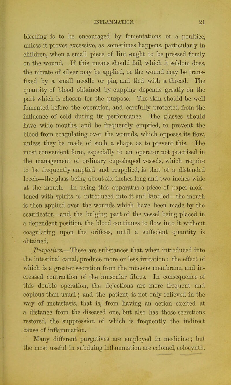 bleeding is to be encouraged by fomentations or a poultice, unless it proves excessive, as sometimes happens, particularly in children, when a small piece of lint ©ught to be pressed firmly on the wound. If this means should fail, which it seldom does, the nitrate of silver may be applied, or the wound may be trans- fixed by a small needle or pia, and tied with a thread. The quantity of blood obtained by cupping depends greatly on the part which is chosen for the purpose. The skin should be well fomented before the operation, and carefully protected from the influence of cold during its performance. The glasses should have wide mouths, and be frequently emptied, to prevent the blood from coagulating over the wounds, which opposes its flow, unless they be made of such a shape as to prevent this. The most convenient form, especially to an operator not practised in the management of ordinary cup-shaped vessels, wliich require to be frequently emptied and reapplied, is that of a distended leech—^the glass being about six inches long and two inches wide at the mouth. In using this apparatus a piece of paper mois- tened with spirits is introduced into it and kindled—the mouth is then applied over the wounds which have been made by the scarificator-—and, the bulging part of the vessel being placed in a dependent position, the blood continues to flow into it without coagulating upon the orifices, until a sufficient quantity is obtained. Purgatives.—These are substances that, when introduced into the intestinal canal, produce more or less irritation : the effect of which is a greater secretion from the mucous membrane, and in- creased contraction of the muscular fibres. In consequence of this double operation, the dejections are more frequent and copious than usual; and the patient is not only relieved in the way of metastasis, that is, from having an action excited at a distance from the diseased one, but also has those secretions restored, the suppression of which is frequently the indirect cause of inflammation. Many different purgatives are employed in medicine; but the most useful in subduing inflammation are calomel, colocynth,