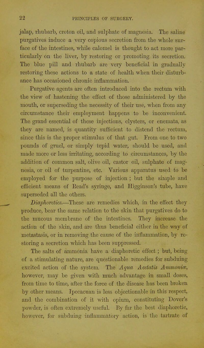 jalap, rhubarb, croton oil, and sulphate of magnesia. The saline purgatives induce a very copious secretion from the whole sur- face of the intestines, whUe calomel is thought to act more j)ar- ticularly on the liver, by restoring or promoting its secretion. The blue pill and rhubarb are very beneficial in gradually restoring these actions to a state of liealth when their disturb- ance has occasioned chronic inflammation. Purgative agents are often introduced into the rectum with the view of hastening the effect of those administered by the inouth, or superseding the necessity of their use, when from any circumstance their employment happens to be inconvenient. The gi'and essential of these injections, clysters, or enemata, as they are named, is quantity sufficient to distend the rectum, since this is the proper stimulus of that gut. From one to two pounds of gruel, or simply tepid water, should be used, and made more or less irritating, according to circumstances, by the addition of common salt, olive oil, castor oil, sulphate of mag- nesia, or oil of turpentine, etc. Various apparatus used to be employed for the purpose of injection ; but the simple and efficient means of Read's syringe, and Higginson's tube, have superseded all the others. Diapliorctics.—These are remedies wliich, in the effect they produce, bear the same relation to the sldn that purgatives do to the mucous membrane of the intestines. They increase the action of the sldn, and are thus beneficial either in the way of metastasis, or in removing the cause of the inflammation, by re- storing a secretion which has been suppressed. The salts of ammonia have a diaphoretic effect ] but, being of a stimulating nature, are questionable remedies for subduing excited action of the system. The Aqua Acctatis Ammonice, however, may be given with much advantage in small doses, from time to time, after the force of the disease has been broken by other means. Ipecacuan is less objectionable in this respect, and the combination of it with opium, constituting Dover's powder, is often extremely useful. By far the best diaphoretic, however, for subduing inflammfitory action, is the tartrate of