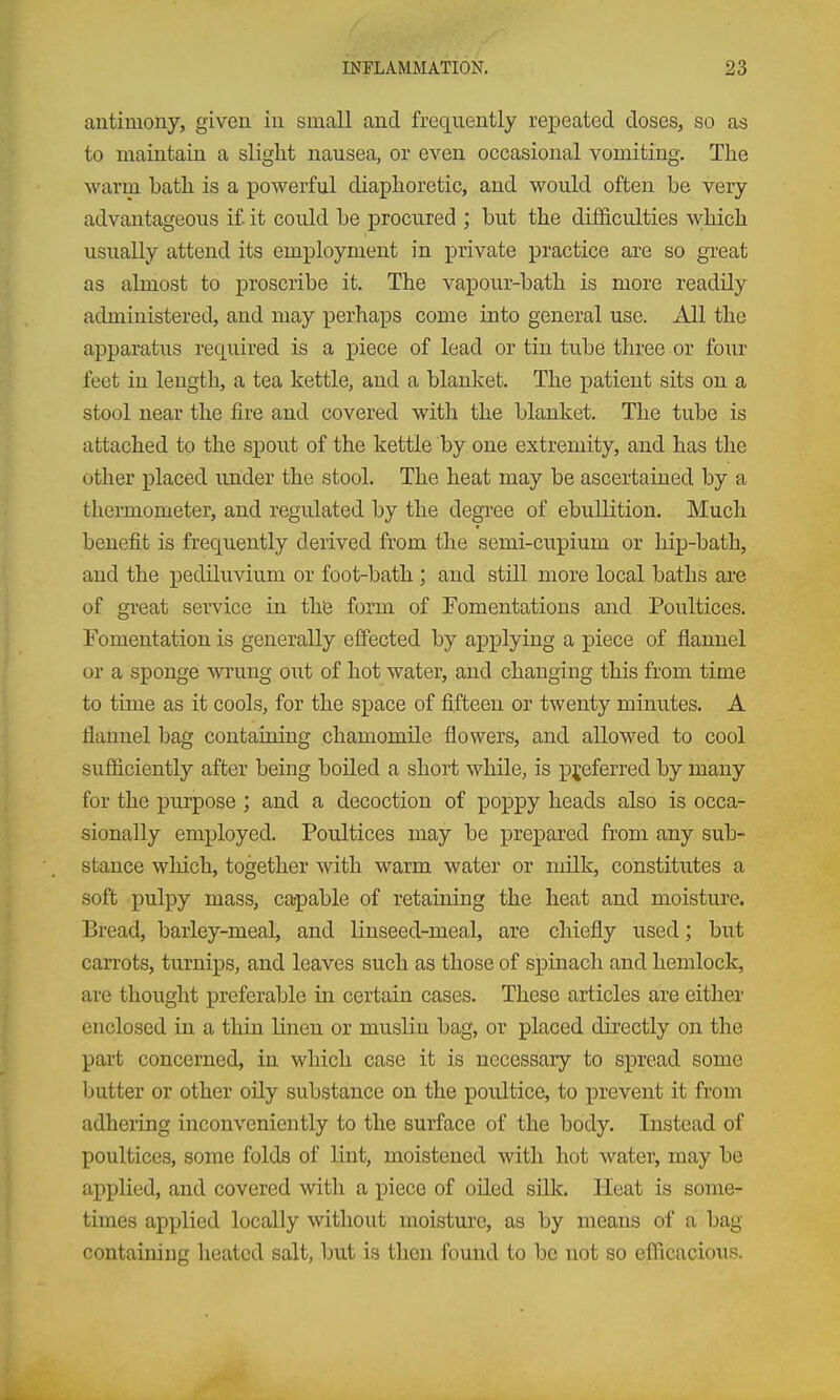 antimony, given in small and frequently repeated doses, so as to maintain a sliglit nausea, or even occasional vomiting. Tlie warm bath is a powerful diaphoretic, and would often be very advantageous if it could be procured ; but the difficulties which usually attend its employment in private practice are so great as almost to proscribe it. The vapour-bath is more readily administered, and may perhaps come into general use. All the apparatus required is a piece of lead or tin tube three or four feet in length, a tea kettle, and a blanket. The patient sits on a stool near the fire and covered with the blanket. The tube is attached to the spout of the kettle by one extremity, and has the other placed under the stool. The heat may be ascertained by a thermometer, and regulated by the degree of ebullition. Much benefit is frequently derived from the semi-cupium or hip-bath, and the pediluvium or foot-bath; and still more local baths are of great service in the form of Fomentations and Poultices. Fomentation is generally effected by applying a piece of flannel or a sponge wi'ung out of hot water, and changing this from time to time as it cools, for the space of fifteen or twenty minutes. A flannel bag containing chamomile flowers, and allowed to cool sufiiciently after being boiled a short while, is preferred by many for the purpose ; and a decoction of poppy heads also is occa- sionally employed. Poultices may be prepared from any sub- stance which, together with warm water or milk, constitutes a soft pulpy mass, capable of retaining the heat and moisture. Bread, barley-meal, and linseed-meal, are chiefly used; but caiTots, turnips, and leaves such as those of spinach and hemlock, are thought preferable in certain cases. These articles are either enclosed in a thin linen or muslin bag, or placed directly on the part concerned, in which case it is necessary to spread some butter or other oily substance on the poultice, to prevent it from adheiing inconveniently to the surface of the body. Instead of poultices, some folds of lint, moistened with hot water, may be applied, and covered with a piece of oiled silk. Heat is some- times applied locally without moisture, as by means of a bag containing heated salt, but is then found to be not so efficacious.