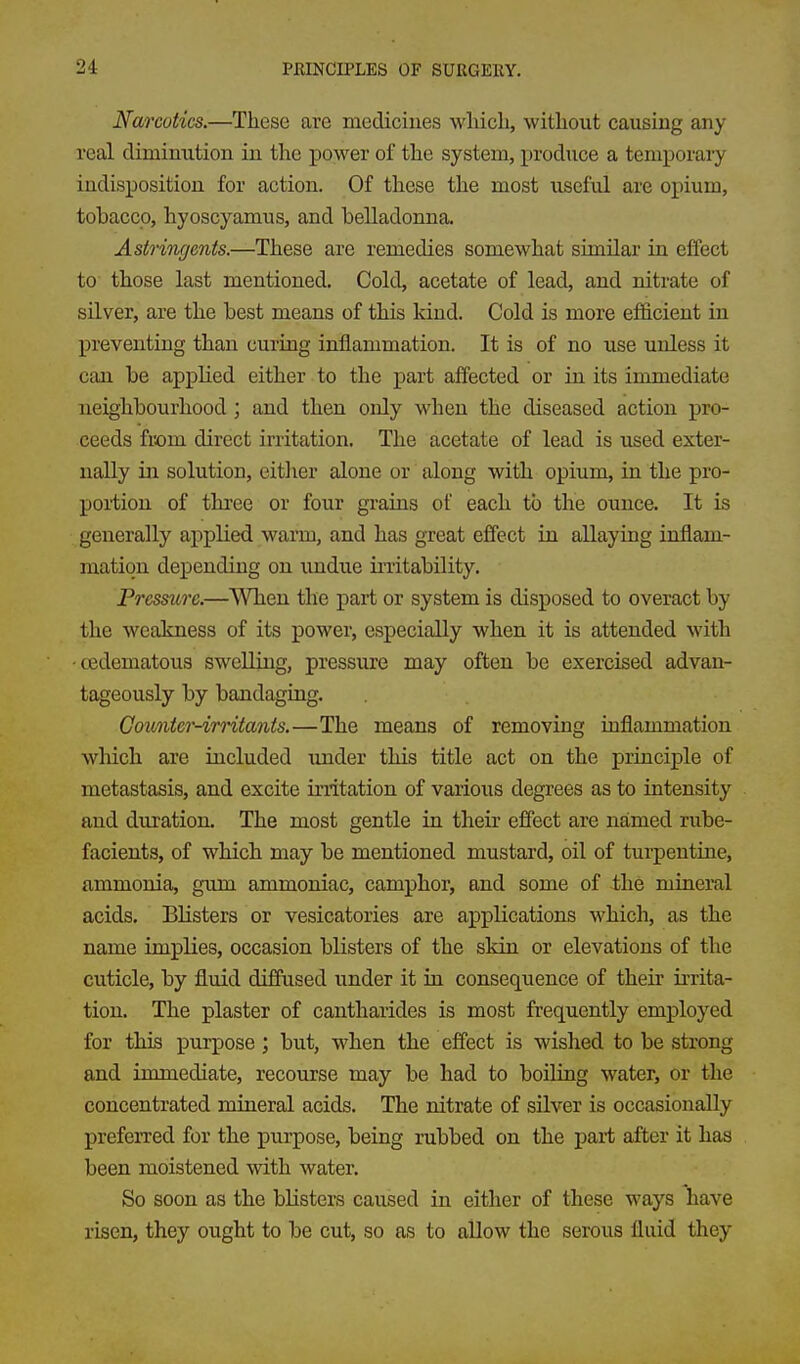 Narcotics.—These are medicines wliicli, witliout causing any real diminution in the power of the system, produce a temporary indisposition for action. Of these the most useful are opium, tobacco, hyoscyamus, and belladonna. Astringents.—These are remedies somewhat similar in effect to those last mentioned. Cold, acetate of lead, and nitrate of silver, are the best means of this kind. Cold is more efi&cient in j)reventing than curiug inflammation. It is of no use unless it can be applied either to the part affected or in its immediate neighbourhood ; and then only when the diseased action pro- ceeds fiom direct irritation. The acetate of lead is used exter- nally in solution, eitlier alone or along with opium, in the pro- portion of three or four grains of each to the ounce. It is generally applied warm, and has great effect in allaying inflam- mation depending on imdue irritability. Pressure.—When the part or system is disposed to overact by the weakness of its power, especially when it is attended with •cedematous swelling, pressure may often be exercised advan- tageously by bandaging. Countcr-irntanis.—The means of removing inflammation which are included under this title act on the principle of metastasis, and excite irritation of various degrees as to intensity and duration. The most gentle in their effect are named rube- facients, of which may be mentioned mustard, oil of turpentine, ammonia, gum ammoniac, camphor, and some of the mineral acids. Blisters or vesicatories are applications which, as the name implies, occasion blisters of the skin or elevations of the cuticle, by fluid diffused under it in consequence of their irrita- tion. The plaster of cantharides is most frequently employed for this purpose ; but, when the effect is wished to be strong and immediate, recourse may be had to boiling water, or the concentrated mineral acids. The nitrate of silver is occasionally preferred for the purpose, being rubbed on the part after it has been moistened with water. So soon as the blisters caused in either of these ways have risen, they ought to be cut, so as to allow the serous fluid they