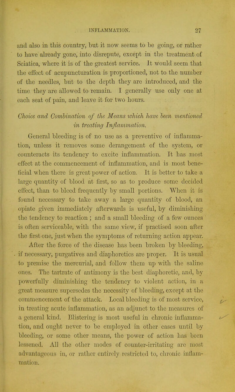 and also in this country, but it now seems to be going, or rather to have ah-eady gone, into disrepute, except in the treatment of Sciatica, where it is of the greatest service. It would seem that the effect of acupuncturation is proportioned, not to the number of the needles, but to the depth they are introduced, and the time they are allowed to remain. I generally use only one at each seat of pain, and leave it for two hours. Choice and Combination of the Means which have been mentioned in treating Inflammation. General bleeding is of no use as a preventive of inflamma- tion, unless it removes some derangement of the system, or counteracts its tendency to excite inflammation. It has most effect at the commencement of inflammation, and is most bene- ficial when there is great power of action. It is better to take a large quantity of blood at first, so as to produce some decided effect, than to bleed frequently by smaU portions. When it is foiind necessary to take away a large quantity of blood, an opiate given immediately afterwards is useful, by diminishing the tendency to reaction ; and a small bleeding of a few ounces is often serviceable, with the same view, if practised soon after the first one, just when the symptoms of returning action appear. After the force of the disease has been broken by bleeding, if necessary, purgatives and diaphoretics are proper. It is usual to premise the mercurial, and follow them up with the saline ones. The tartrate of antimony is the best diaphoretic, and, by powerfully diminishing the tendency to violent action, in a great measure supersedes the necessity of bleeding, except at the commencement of the attack. Local bleeding is of most service, in treating acute inflammation, as an adjunct to tlie measures of a general kind. Blistering is most useful in chronic inflamma- tion, and ought never to be employed in other cases until by bleeding, or some other means, the power of action has been lessened. AH the other modes of couuter-iiTitating are most advantageous in, or rather entirely restricted to, chronic inflam- mation.