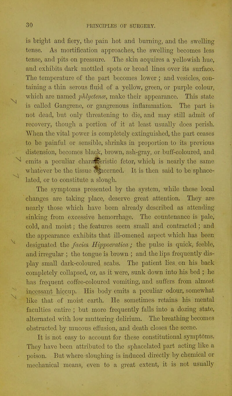 is briglit and fiery, the paiu hot and burning, and the swelling tense. As mortification approaches, the swelling becomes less tense, and pits on pressure. The skin acquires a yellowish hue, and exhibits dark mottled spots or broad lines over its surface. The temperature of the part becomes lower ; and vesicles, con- taining a thin serous fluid of a yellow, green, or purple colour, which are named iMydmce, make their appearance. This state is called Gangrene, or gangrenous inflammation. The part is not dead, but only threatening to die, and may still admit of recovery, though a portion of it at least usually does perish. When the vital power is completely extinguished, the part ceases to be painful or sensible, shrinks in proportion to its previous distension, becomes black, brown, ash-gray, or buff-coloured, and emits a peculiar chara^eristic fetor, which is nearly the same whatever be the tissue ^icerned. It is then said to be sphace- lated, or to constitute a slough. The symptoms presented by the system, while these local changes are taking place, deserve great attention. They are nearly those which have been already described as attending sinkmg from excessive hemorrhage. The countenance is pale, cold, and moist; the features seem small and contracted; and the appearance exhibits that ill-omened aspect which has been designated the facics. Hippocratica; the pulse is quick, feeble, and irregular ; the tongue is brown ; and the lips frequently dis- play small dark-coloured scabs. The patient lies, on his back completely collapsed, or, as it were, sunk down into his bed ; he has frequent coffee-coloured vomiting, and suffers from almost incessant hiccup. His body emits a peculiar odour, somewhat like that of moist earth. He sometimes- retains his mental faculties entire ; but more frequently falls into a dozing state, alternated with low muttering delirium. The breathing becomes obstructed by mucous effusion, and death closes the scene. It is not easy to account for these constitutional s}Tnptdms. They have been attributed to the sphacelated part acting like a poison. But where sloiighing is induced directly by chemical or mechanical means, even to a great extent, it is not usually