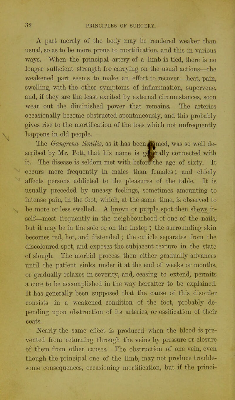 A part merely of the body may be rendered weaker than usual, so as to be more prone to mortification, and this in various ways. When the principal artery of a limb is tied, there is no longer sufficient strength for carrying on the usual actions—the weakened part seems to make an effort to recover—heat, pain, swelling, with the other symptoms of inflammation, supervene, and, if they are the least excited by external circumstances, soon wear out the diminished power that remains. The arteries occasionally become obstructed spontaneously, and this probably gives rise to the mortification of the toes which not unfrequently happens in old people. The Gangrena Senilis, as it has been Jfemed, was so well de- scribed by Mr. Pott, that his name is gwrally connected with it. The disease is seldom met with befor?the age of sixty. It occiirs more frequently in males than females; and chiefly affects persons addicted to the pleasures of the table. It is usually preceded by uneasy feelings, sometimes amounting to intense pain, in the foot, which, at the same time, is observed to be more or less swelled. A brown or purple spot then shews it- self—most frequently in the neighbourhood of one of the nails, but it may be in the sole or on the instep ; the surrounding skin becomes red, hot, and distended ; the cuticle separates from the discoloured spot, and exposes the subjacent texture in the state of slough. The morbid process then either gradually advances until the patient sinks under it at the end of weeks or months, or gradually relaxes in severity, and, ceasing to extend, permits a cure to be accomplished in the way hereafter to be explained. It has generally been supposed that the cause of this disorder consists in a weakened condition of the foot, probably de- pending upon obstruction of its arteries, or ossification of their coats. Nearly the same effect is produced when the blood is pre- vented from returning through the veins by pressure or closure of them from other causes. The obstruction of one vein, even though the principal one of the limb, may not produce trouble- some consequences, occasioning mortification, but if the princi-