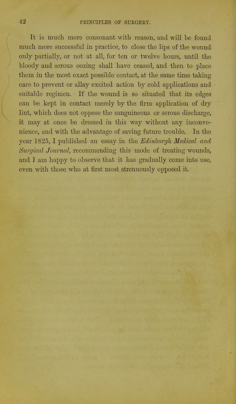 It is much more consonant with reason, and will be found much more successful in practice, to close the lips of the wound only partially, or not at all, for ten or twelve hours, until the bloody and serous oozing shall have ceased, and then to place them in the most exact possible contact, at the same time taking care to prevent or allay excited action by cold applications and suitable regimen. If the wound is so situated that its edges can be kept in contact merely by the firm application of dry lint, which does not oppose the sanguineous or serous discharge, it may at once be dressed in this way without any inconve- nience, and with the advantage of saving future trouble. In the year 1825, I published an essay in the Edinhtrgh Medical and Surgical Joiornal, recommending this mode of treating wounds, and I am happy to observe that it has gradually come into use, even with those who at first most strenuously opposed it.