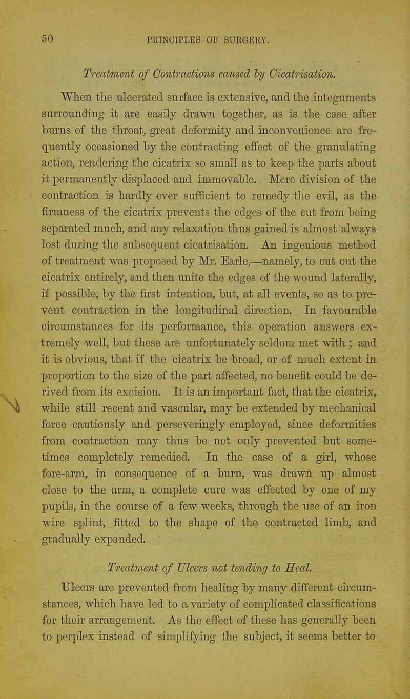 Treatment of Contractions caused hy Cicatrisation. When the ulcerated surface is extensive, and the integuments surrounding it are easily drawn together, as is the case after burns of the throat, great deformity and inconvenience are fre- quently occasioned by the contracting effect of the granulating action, rendering the cicatrix so small as to keep the parts about it permanently displaced and immovable. Mere division of the contraction is hardly ever sufficient to remedy the evil, as the firmness of the cicatrix prevents the edges of the cut from being separated much, and any relaxation thus gained is almost always lost during the subsequent cicatrisation. An ingenious method of treatment was proposed by Mr. Earle,—namely, to cut out the cicatrix entirely, and then unite the edges of the wound laterally, if possible, by the first intention, but, at all events, so as to pre- vent contraction in the longitudinal dii'ection. In favourable circumstances for its performance, this operation answers ex- tremely 'WeU, but these are unfortunately seldom met with; and it is obvious, that if the cicatrix be broad, or of much extent in proportion to the size of the part affected, no benefit could be de- rived from its excision. It is an important fact, that the cicatrix, while still recent and vascular, may be extended by mechanical force cautiously and perseveringly employed, since deformities from contraction may thus be not only prevented but some- times completely remedied. In the case of a girl, whose fore-arm, in consequence of a burn, was drawn up almost close to the arm, a complete cure was effected by one of my pupUs, in the course of a few weeks, through the use of an iron wire splint, fitted to the shape of the contracted limb, and gradually expanded. Treatment of Ulcers not tending to Heal. Ulcers are prevented from healing by many different circum- stances, which have led to a variety of complicated classifications for their arrangement. As the effect of these has generally been to peiplex instead of simplifying the subject, it seems better to