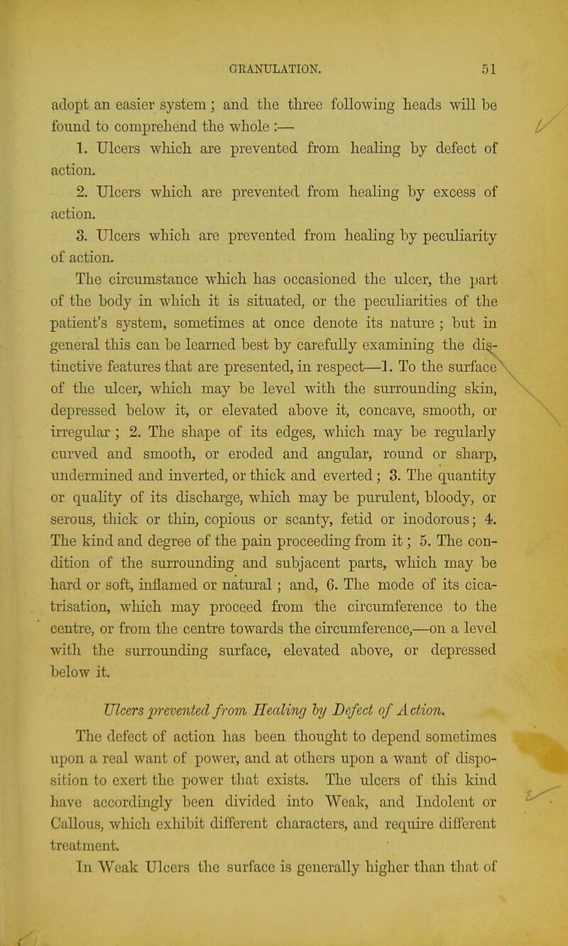 adopt an easier system; and the three following heads will be found to comprehend the whole :— 1. Ulcers which are prevented from healing by defect of action. 2. Ulcers which are prevented from healing by excess of action. 3. Ulcers which are prevented from healing by peculiarity of action. The cii'cumstance which has occasioned the ulcer, the part of the body in which it is situated, or the peculiarities of the patient's system, sometimes at once denote its nature ; but in general this can be learned best by carefully examining the di^ tinctive features that are presented, in respect—1. To the surface^ of the ulcer, which may be level with the surrounding skin, depressed below it, or elevated above it, concave, smooth, or irregular ; 2. The shape of its edges, which may be regularly curved and smooth, or eroded and angular, round or sharp, undermined and inverted, or thick and everted; 3. The quantity or quality of its discharge, which may be purulent, bloody, or serous, thick or thin, copious or scanty, fetid or inodorous; 4. The kind and degree of the pain proceeding from it; 5. The con- dition of the surrounding and subjacent parts, which may be hard or soft, inflamed or natural; and, 6. The mode of its cica- trisation, which may proceed from the circumference to the centre, or from the centre towards the cu'cumference,—on a level with the surrounding surface, elevated above, or depressed below it. Ulcers prevented from Healing ly Defect of A ction. The defect of action has been thought to depend sometimes upon a real want of power, and at others upon a want of dispo- sition to exert the power that exists. The ulcers of this kind have accordingly been divided into Weak, and Indolent or Callous, which exhibit different characters, and requke different treatment. In Weak Ulcers the surface is generally higher than that of