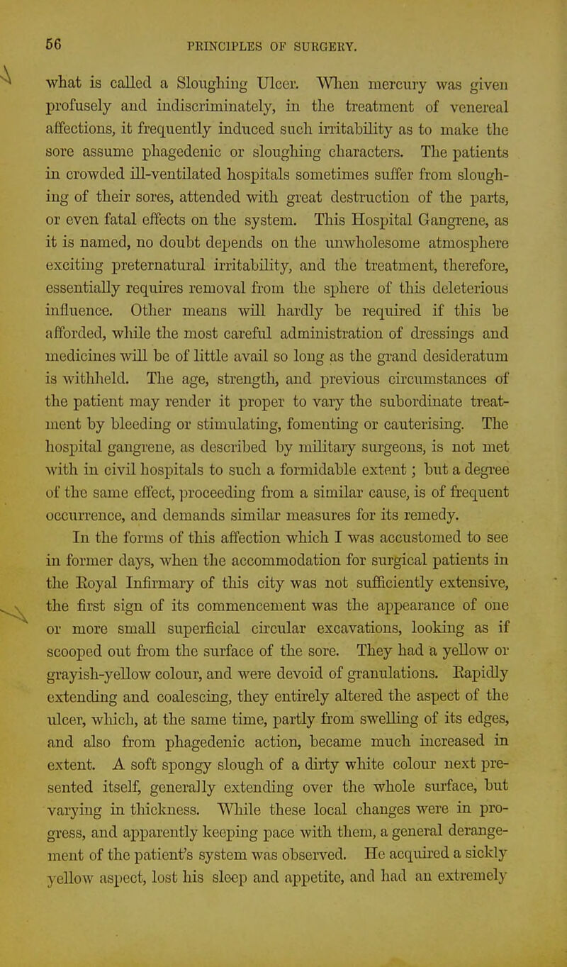 what is called a Sloughing Ulcer. Wlien mercury was given profusely aud indiscriminately, in the treatment of venereal affections, it frequently indiiced such irritability as to make the sore assume phagedenic or sloughing characters. The patients in crowded ill-ventilated hospitals sometimes suffer from slough- ing of their sores, attended with great destruction of the parts, or even fatal effects on the system. This Hospital Gangrene, as it is named, no doubt depends on the unwholesome atmosphere exciting preternatural irritability, and the treatment, therefore, essentially requires removal from the sphere of this deleterious infliience. Other means will hardly be required if this be afforded, while the most careful administration of dressings and medicines will be of little avail so long as the grand desideratum is withheld. The age, strength, and previous circumstances of the patient may render it proper to vary the subordinate treat- ment by bleeding or stimidating, fomenting or cauterising. The hospital gangrene, as described by mOitaiy surgeons, is not met with in civil hospitals to such a formidable extent; but a degree of the same effect, ]noceediag from a similar cause, is of frequent occtxrrence, and demands similar measures for its remedy. In the forms of this affection which I was accustomed to see in former days, when the accommodation for surgical patients in the Eoyal Infirmary of this city was not sufficiently extensive, the first sign of its commencement was the appearance of one or more small supeirficial circular excavations, looking as if scooped out from the surface of the sore. They had a yellow or grayish-yellow colour, and were devoid of granulations. Eapidly extending and coalescing, they entirely altered the aspect of the ulcer, which, at the same time, partly from swelling of its edges, and also from phagedenic action, became much increased in extent. A soft spongy slough of a dirty white colour next pre- sented itself, generally extending over the whole surface, but varying in thickness. While these local changes were in pro- gress, and apparently keeping pace with them, a general derange- ment of the patient's system was observed. He acquired a sickly yellow aspect, lost his sleep and appetite, and had an extremely