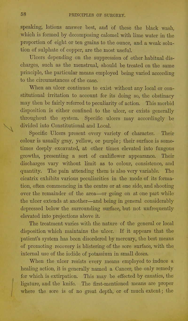 speaking, lotions answer best, and of these the black wash, which is formed by decomposing calomel with lime water in the proportion of eight or ten grains to the ounce, and a weak solu- tion of sulphate of copper, are the most useful. Ulcers depending on the suppression of other habitual dis- charges, such as the menstrual, should be treated on the same principle, the particular means employed being varied according to the circumstances of the case. When an ulcer continues to exist without any local or con- stitutional irritation to account for its doing so, the obstinacy may then be fairly referred to peculiarity of action. This morbid disposition is either confined to the ulcer, or exists generally throughout the system. Specific ulcers may accordingly be divided into Constitutional and Local. Specific Ulcers present every variety of character. Their colour is usually gray, yellow, or purple; their surface is some- times deeply excavated, at other times elevated into fimgous gro^vths, presenting a sort of cauliflower appearance. Their discharges vary without limit as to colour, consistence, and quantity. The pain attending them is also very variable. The cicatrix exhibits various peculiarities in the mode of its forma- tion, often commencing in the centre or at one side, and shooting over the remainder of the area—or going on at one part wliile the ulcer extends at another—and being in general considerably depressed below the surrounding surface, but not unfrequently elevated into projections above it. The treatment varies with the nature of the general or local disposition which maintains the ulcer. If it appears that the patient's system has been disordered by mercury, the best means of promoting recovery is blistering of the sore surface, with the internal use of the iodide of potassium in small doses. When the ulcer resists every means employed to induce a healing action, it is generally named a Cancer, the only remedy for which is extirpation. This may be effected by caustics, the ligature, and the knife. The first-mentioned means are proper where the sore is of no great depth, or of much extent; the