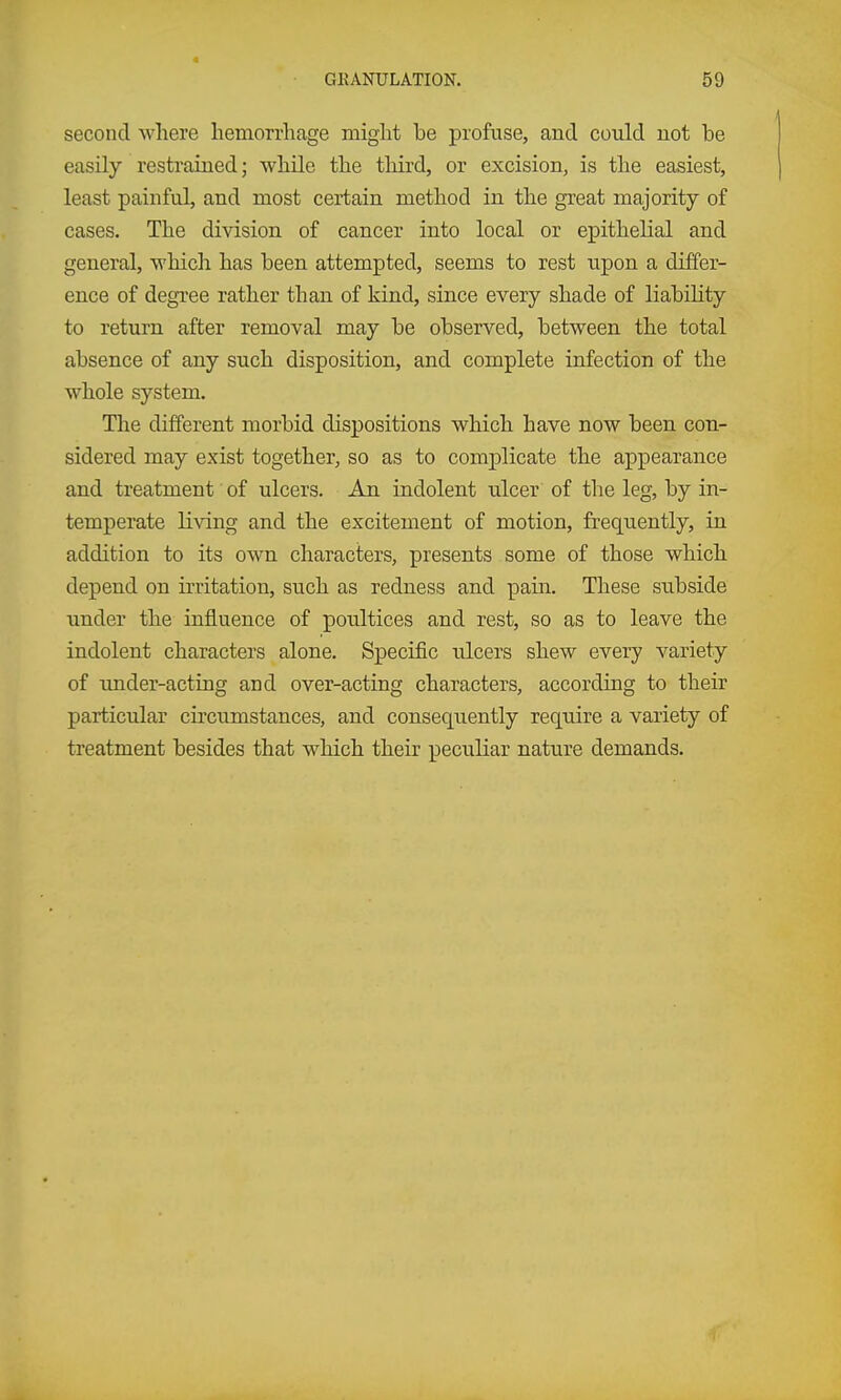 4 GKANULATION. 59 second where hemorrhage might be profuse, and could not be easily restrained; while the third, or excision, is the easiest, least painful, and most certain method in the great majority of cases. The division of cancer into local or epithelial and general, which has been attempted, seems to rest upon a differ- ence of degree rather than of kind, since every shade of liabihty to return after removal may be observed, between the total absence of any such disposition, and complete infection of the whole system. The different morbid dispositions which have now been con- sidered may exist together, so as to comjjlicate the appearance and treatment of ulcers. An indolent ulcer of the leg, by in- temperate living and the excitement of motion, frequently, in addition to its own characters, presents some of those which depend on irritation, such as redness and pain. These subside under the influence of poultices and rest, so as to leave the indolent characters alone. Specific ulcers shew every variety of imder-acting and over-acting characters, according to their particular circumstances, and consequently require a variety of treatment besides that which their peculiar nature demands.