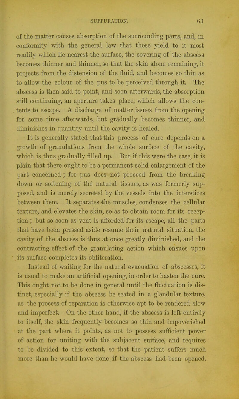 of the matter causes absorption of the surrounding parts, and, in conformity with the general law that those yield to it most readily which lie nearest the surface, the covering of the abscess becomes thinner and thinner, so that the sldn alone remaining, it projects from the distension of the fluid, and becomes so thin as to allow the colour of the pus to be perceived through it. The abscess is then said to point, and soon afterwards, the absorption stiU continuing, an aperture takes place, which allows the con- , tents to escape. A discharge of matter issues from the opening for some time afterwards, but gradually becomes thinner, and diminishes in quantity until the cavity is healed. It is generally stated that this process of cure depends on a growth of granulations from the whole surface of the cavity, which is thus gradually filled up. But if this were the case, it is plain that there ought to be a permanent solid enlargement of the part concerned; for pus does not proceed from the breaking down or softening of the natural tissues, as was formerly sup- posed, and is merely secreted by the vessels into the interstices between them. It separates 'the muscles, condenses the celliilar texture, and elevates the skin, so as to obtain room for its recep- tion ; but so soon as vent is afforded for its escape, all the parts that have been pressed aside resume their natural situation, the cavity of the abscess is thus at once greatly diminished, and the contracting effect of the granulating action which ensues upon . its surface completes its obb'teration. Instead of waiting for the natural evacuation of abscesses, it is usual to make an artificial opening, in order to hasten the cure. This ought not to be done in general until the flu.ctuation is dis- tinct, especially if the abscess be seated in a glandular texture, as the process of reparation is otherwise apt to be rendered slow and imperfect. On the other hand, if the abscess is left entirely to itself, the skin frequently becomes so thin and impoverished at the part where it points, as not to possess sufficient power of action for uniting with the subjacent surface, and requires to be divided to this extent, so that the patient suffers much more than he would have done if the abscess had been opened.