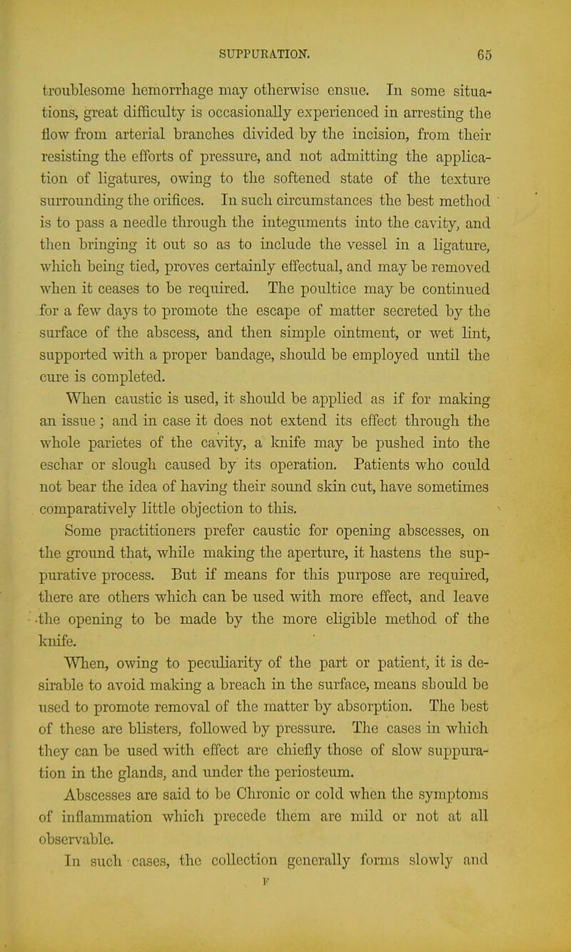 troublesome hemorrhage may otherwise ensue. In some situa- tions, great difficulty is occasionally experienced in arresting the flow from arterial branches divided by the incision, from their resisting the efforts of pressure, and not admitting the applica- tion of ligatures, owing to the softened state of the texture surrounding the orifices. In such circumstances the best method is to pass a needle through the integuments into the cavity, and tlien bringing it out so as to include the vessel in a ligature, which being tied, proves certainly effectual, and may be removed when it ceases to be required. The poultice may be continued for a few days to promote the escape of matter secreted by the surface of the abscess, and then simple ointment, or wet lint, supported with a proper bandage, should be employed until the cure is completed. When caustic is used, it should be applied as if for making an issue; and in case it does not extend its effect through the whole parietes of the cavity, a knife may be pushed into the eschar or slough caused by its operation. Patients who could not bear the idea of having their sound skin cut, have sometimes comparatively little objection to this. Some practitioners prefer caustic for opening abscesses, on the ground that, while making the aperture, it hastens the sup- purative process. But if means for this purpose are required, there are others which can be used with more effect, and leave •the opening to be made by the more eligible method of the knife. When, owing to peculiarity of the part or patient, it is de- sirable to avoid making a breach in the surface, means sLould be used to promote removal of the matter by absorption. The best of these are blisters, followed by pressure. The cases in which they can be used with effect are chiefly those of slow suppura- tion in the glands, and under the periosteum. Abscesses are said to be Chronic or cold when the symptoms of inflammation which precede them are mild or not at all observable. In such cases, the collection generally forms slowly and F