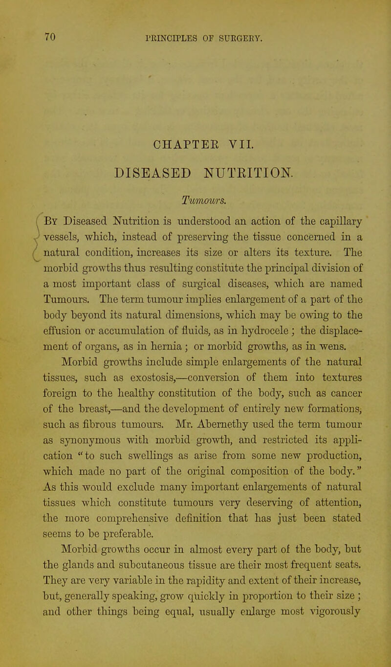 CHAPTEE VII. DISEASED NUTEITION. Tuinours. By Diseased Nutrition is understood an action of tlie capillary ^ vessels, which, instead of preserving the tissue concerned in a natural condition, increases its size or alters its texture. The morbid gi-owths thus resulting constitute the principal division of a most important class of surgical diseases, which are named Tumours. The term tumour implies enlargement of a part of the body beyond its natural dimensions, which may be owing to the effusion or accumulation of fluids, as in hydrocele ; the displace- ment of organs, as in hernia; or morbid growths, as in wens. Morbid growths include simple enlargements of the natural tissues, such as exostosis,—conversion of them into textures foreign to the healthy constitution of the body, such as cancer of the breast,—and the development of entirely new formations, such as fibrous tumours. Mr. Abemethy used the term tumour as synonymous with morbid growth, and restricted its appli- cation to such swellings as arise from some new production, which made no part of the original composition of the body. As this would exclude many important enlargements of natural tissues which constitute tumours very deserving of attention, the more comprehensive definition that has just been stated seems to be j)referable. Morbid growths occur in almost every part of the body, but the glands and subcutaneous tissue are their most frequent seats. They are very variable in the rapidity and extent of their increase, but, generally speaking, grow quickly in proportion to their size ; and other things being equal, usually enlarge most vigorously