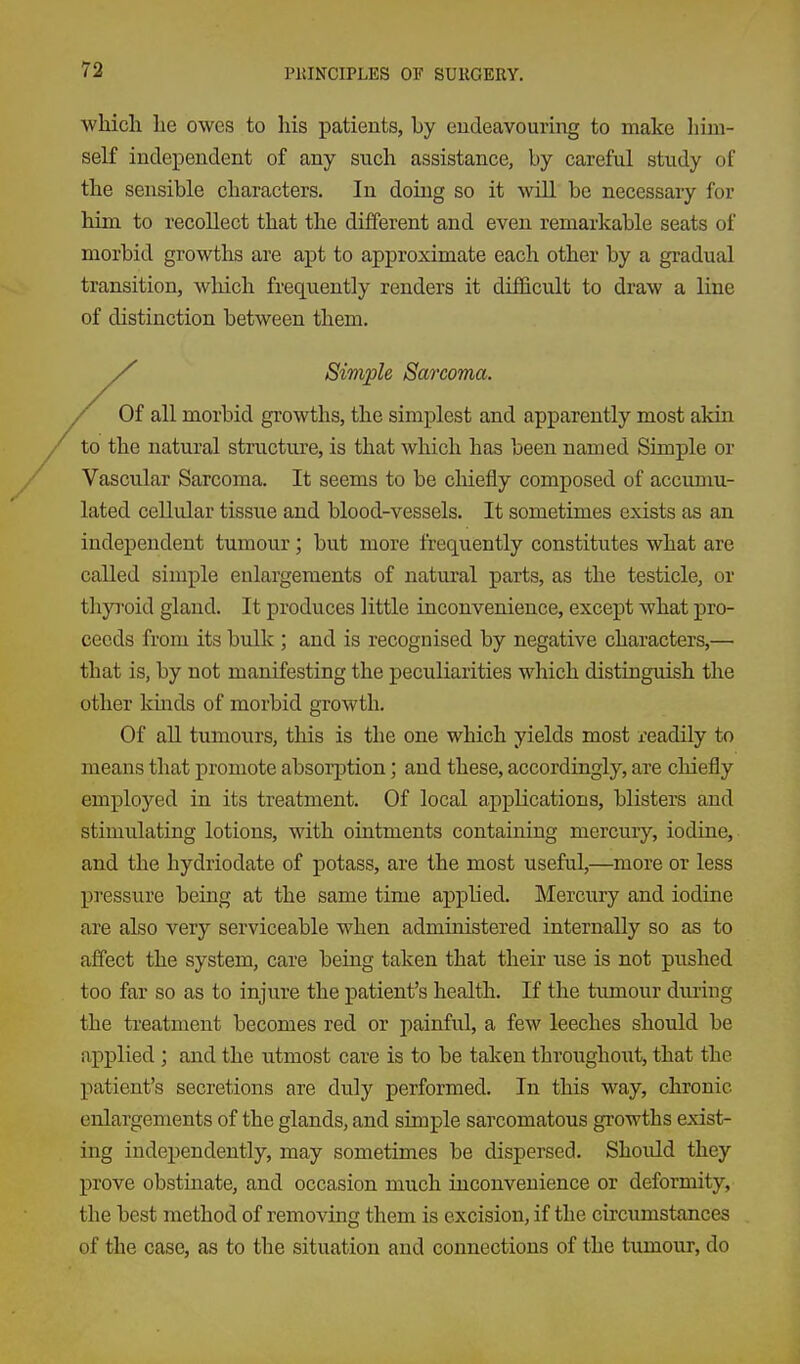 which he owes to his patients, by eudeavouring to make him- self inclepeudent of any such assistance, by careful study of the sensible characters. In doing so it will be necessary for him to recollect that the different and even remarkable seats of morbid growths are apt to approximate each other by a gradual transition, which frequently renders it difficult to draw a line of distinction between them. / Of all morbid growths, the simplest and apparently most akin to the natural structure, is that which has been named Simple or Vascular Sarcoma. It seems to be chiefly composed of accumu- lated cellidar tissue and blood-vessels. It sometimes exists as an independent tumour; but more frequently constitutes what are called simple enlargements of natural parts, as the testicle, or thyroid gland. It produces little inconvenience, except what pro- ceeds from its bulk ; and is recognised by negative characters,— that is, by not manifesting the peculiarities which distinguish the other kmds of morbid growth. Of all tumours, this is the one which yields most readily to means that promote absorption; and these, accordingly, are chiefly employed in its treatment. Of local applications, blisters and stimulating lotions, with ointments containing mercury, iodine, and the hydriodate of potass, are the most useful,—more or less pressure being at the same time applied. Mercury and iodine are also very serviceable when administered internally so as to affect the system, care being taken that their use is not pushed too far so as to injure the patient's health. If the tumour during the treatment becomes red or painful, a few leeches should be applied ; and the utmost care is to be taken throiighout, that the patient's secretions are duly performed. In this way, chronic enlargements of the glands, and simple sarcomatous growths exist- ing independently, may sometimes be dispersed. Should they prove obstiaate, and occasion much inconvenience or deformity, the best method of removing them is excision, if the circumstances of the case, as to the situation and connections of the tumour, do Simple Sarcoma.