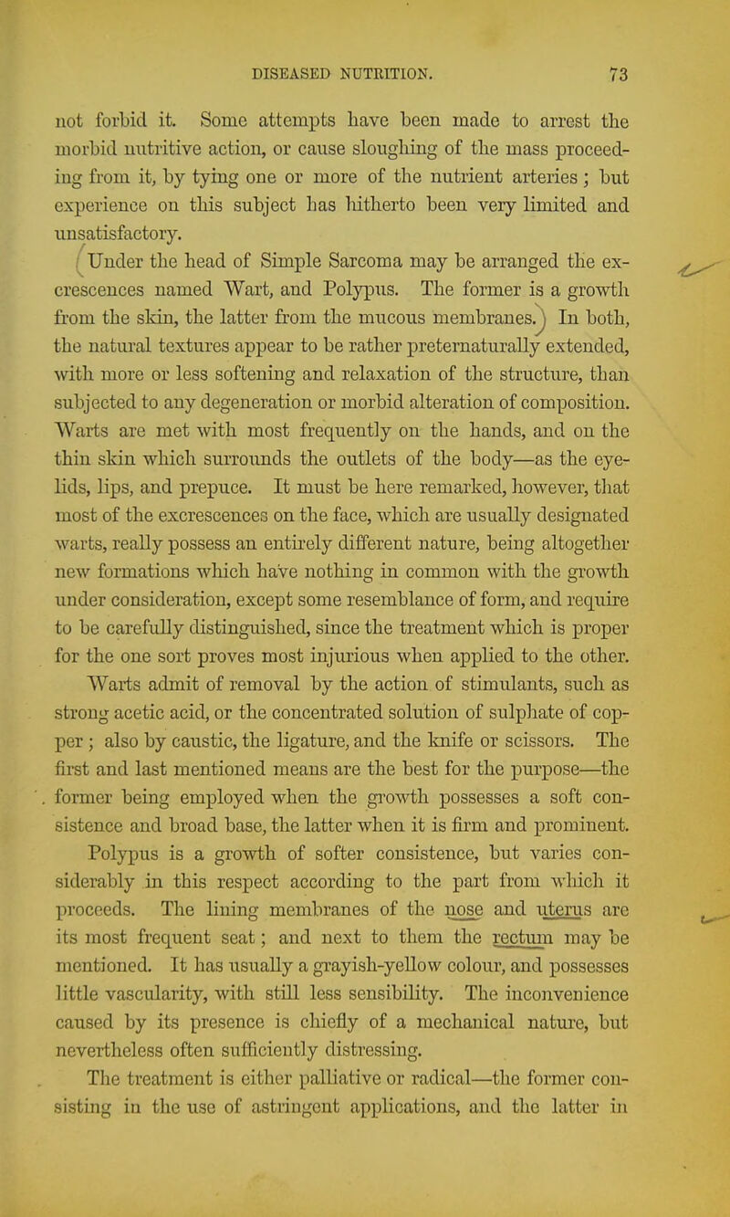 not forbid it. Some attempts have been made to arrest the morbid nutritive action, or cause sloughing of the mass proceed- ing from it, by tying one or more of the nutrient arteries ; but experience on this subject has hitherto been very limited and unsatisfactory. ^ Under the head of Simple Sarcoma may be arranged the ex- crescences named Wart, and Polypus. The former is a growth from the skin, the latter from the mucous membranes.^ In both, the natural textures appear to be rather preternaturally extended, with more or less softening and relaxation of the structure, than subjected to any degeneration or morbid alteration of composition. Warts are met with most frequently on the hands, and on the thin skin which surrounds the outlets of the body—as the eye- Kds, lips, and prepuce. It must be here remarked, however, that most of the excrescences on the face, which are usually designated warts, really possess an entirely different nature, being altogether new formations which have nothing in common with the growth under consideration, except some resemblance of form, and require to be carefully distinguished, since the treatment which is proper for the one sort proves most injurious when applied to the other. Warts admit of removal by the action of stimulants, such as strong acetic acid, or the concentrated solution of sulphate of cop- per ; also by caustic, the ligature, and the knife or scissors. The first and last mentioned means are the best for the purpose—the former being emj)loyed when the growth possesses a soft con- sistence and broad base, the latter when it is firm and prominent. Polypus is a growth of softer consistence, but varies con- siderably in this respect according to the part from which it proceeds. The lining membranes of the nose and uterus are its most frequent seat; and next to them the rectum may be mentioned. It has usually a gTayish-yellow colour, and possesses little vascularity, with still less sensibility. The inconvenience caused by its presence is chiefly of a mechanical nature, but nevertheless often sufficiently distressing. The treatment is either palliative or radical—the former con- sisting in the use of astringent applications, and the latter in