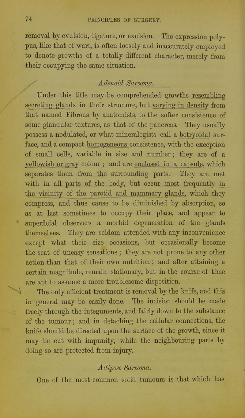 removal by evulsion, ligature, or excision. The expression poly- pus, like that of wart, is often loosely and inaccurately employed to denote growths of a totally different character, merely from their occupying the same situation. Adenoid Sarcoma. Under this title may be comprehended growths resembling secre^ing glands in their structure, but varying in density from that named Fibrous by anatomists, to the softer consistence of some glandular textures, as that of the pancreas. They usually possess a nodulated, or what mineralogists caU. a botiygidal sur- face, and a compact homogeReous consistence, with the exception of small cells, variable in size and number; they are of a yellowish or gray colour ; and are enclosed in . a capsulg, which separates them from the surrounding parts. They are met with in all parts of the body, but occur most frequently in t^e vicinity of the parotid and mammary glands, which they compress, and thus cause to be diminished by absorption, so as at last sometimes to occupy their place, and appear to superficial observers a morbid degeneration of the glands themselves. They are seldom attended with any inconvenience except what their size occasions, but occasionally become the seat of uneasy sensations ; they are not prone to any other. action than that of their own nutrition; and after attaining a certain magnitude, remain stationary, but in the course of time are apt to assume a more troublesome disposition. The only ef&cient treatment is removal by the knife, and this in general may be easily done. The incision should be made freely through the integuments, and fairly down to the substance of the tumour; and in detaching the cellular connections, the knife should be directed upon the surface of the growth, since it may be cut with impunity, while the neighbouring parts by doing so are protected from injury. A dipose Sarcoma. One of the most common solid tumours is that which has