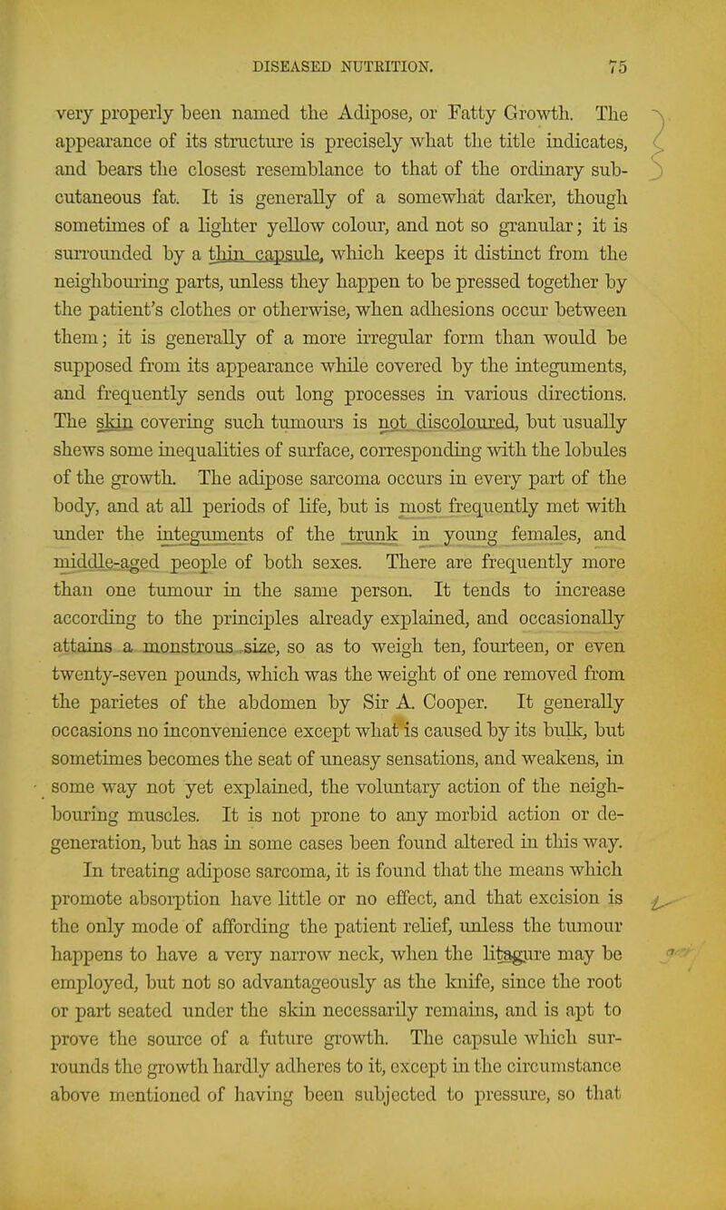 very properly been named the Adipose, or Fatty Growth. The appearance of its structure is precisely what the title indicates, and bears the closest resemblance to that of the ordinary sub- cutaneous fat. It is generally of a somewhat darker, though sometimes of a lighter yellow colour, and not so granular; it is suiToimded by a thin capsule, which keeps it distinct from the neighboiu'ing parts, imless they happen to be pressed together by the patient's clothes or otherwise, when adhesions occur between them; it is generally of a more irregular form than would be supposed from its appearance while covered by the integuments, and frequently sends out long processes in various directions. The skin covering such tumours is not discoloured, but usually shews some inequalities of surface, corresponding with the lobules of the growth. The adipose sarcoma occurs in every part of the body, and at all periods of life, but is most frequently met with under the integuments of the Jrunk in yonng females, and middle-aged people of both sexes. There are frequently more than one tumour in the same person. It tends to increase according to the princijDles already explained, and occasionally attains a monstrous .size, so as to weigh ten, fourteen, or even twenty-seven pounds, which was the weight of one removed from the parietes of the abdomen by Sir A. Cooper. It generally occasions no inconvenience except what is caused by its bulk, but sometimes becomes the seat of uneasy sensations, and weakens, in some way not yet explained, the voluntary action of the neigh- bouring muscles. It is not prone to any morbid action or de- generation, but has in some cases been found altered in this way. In treating adipose sarcoma, it is found that the means which promote absoi-ption have little or no effect, and that excision is the only mode of affording the patient relief, unless the tumour happens to have a very narrow neck, when the litagure may be employed, but not so advantageously as the knife, since the root or part seated under the skin necessarily remains, and is apt to prove the source of a future growth. The capsule which sur- rounds the growth hardly adheres to it, except in the circumstance above mentioned of having been subjected to pressure, so that