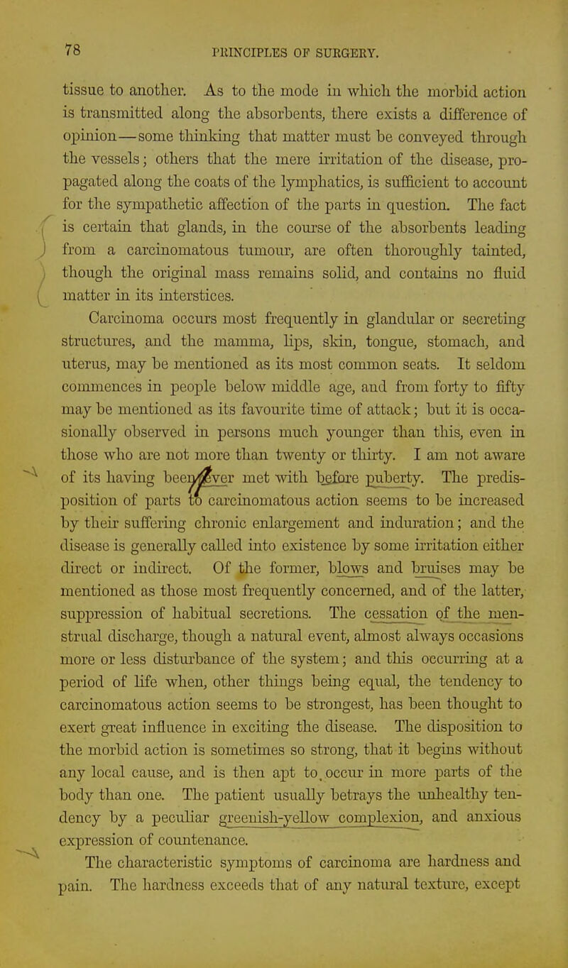 tissue to another. As to the mode in which the morbid action is transmitted along the absorbents, there exists a difference of opinion—some thinking that matter must be conveyed through the vessels; others that the mere irritation of the disease, pro- pagated along the coats of the lymphatics, is sufficient to account for the sympathetic affection of the parts in question. The fact is certain that glands, in the course of the absorbents leading from a carcinomatous tumour, are often thoroughly tainted, though the original mass remains solid, and contains no fluid matter in its interstices. Carcinoma occurs most frequently in glandular or secreting structures, and the mamma, lips, skin, tongue, stomach, and uterus, may be mentioned as its most common seats. It seldom commences in people below middle age, aud from forty to fifty may be mentioned as its favourite time of attack; but it is occa- sionally observed in persons much younger than this, even in those who are not more than twenty or thirty. I am not aware of its having beea^ver met with bgfbre puberty. The predis- position of parts to carcinomatous action seems to be increased by their suffering chronic enlargement and induration; and the disease is generally called into existence by some irritation either direct or indirect. Of the former, blows and bruises may be mentioned as those most frequently concerned, and of the latter, suppression of habitual secretions. The cessation of the men- strual discharge, though a natural event, almost always occasions more or less disturbance of the system; and this occurring at a period of life when, other things being equal, the tendency to carcinomatous action seems to be strongest, has been thought to exert great influence in exciting the disease. The disposition to the morbid action is sometimes so strong, that it begins without any local cause, and is then apt to.occiu- in more parts of the body than one. The patient usually betrays the imJiealthy ten- dency by a peculiar greenish-yellow complexion, and anxious expression of countenance. The characteristic symptoms of carcinoma are hardness and pain. The hardness exceeds that of any natural texture, except