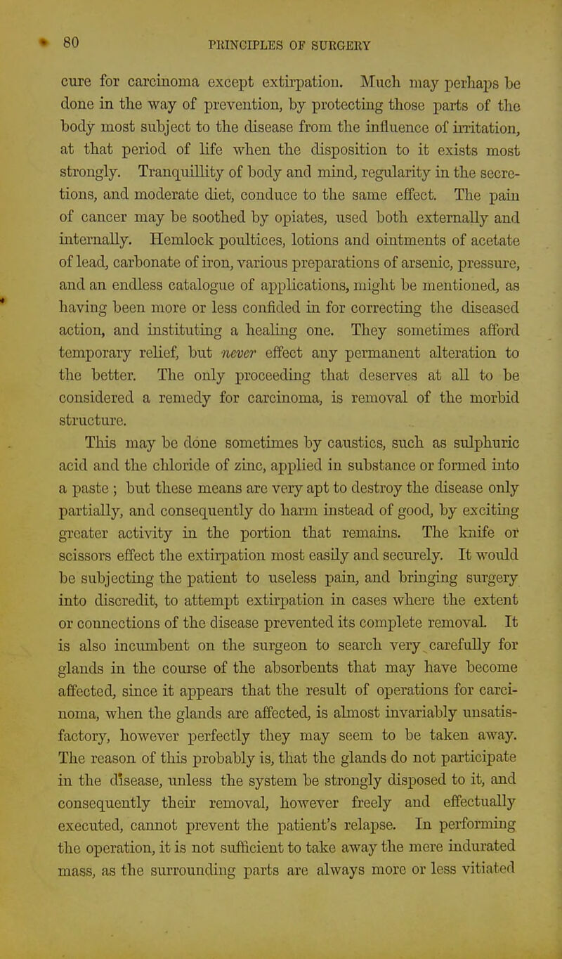 cure for carcinoma except extirpation. Mucli may perhaps be done in tlie way of prevention, by protecting those parts of the body most subject to the disease from the influence of iiTitation, at that period of life when the disposition to it exists most strongly. Tranquillity of body and mind, regularity in the secre- tions, and moderate diet, conduce to the same effect. The pain of cancer may be soothed by opiates, used both externally and internally. Hemlock poultices, lotions and ointments of acetate of lead, carbonate of iron, various preparations of arsenic, pressure, and an endless catalogue of applications, might be mentioned, as having been more or less confided in for correcting the diseased action, and instituting a healing one. They sometimes afford temporary relief, but never effect any permanent alteration to the better. The only proceeding that deserves at all to be considered a remedy for carcinoma, is removal of the morbid structure. This may be done sometimes by caxistics, such as sulphuric acid and the chloride of zinc, applied in substance or formed into a paste ; but these means are very apt to destroy the disease only partially, and consequently do harm instead of good, by exciting greater activity in the portion that remains. The knife or scissors effect the extirpation most easUy and securely. It would be subjecting the patient to useless pain, and bringing surgery into discredit, to attempt extirpation in cases where the extent or connections of the disease prevented its complete removal It is also incumbent on the surgeon to search very ^carefully for glands in the course of the absorbents that may have become affected, since it appears that the result of operations for carci- noma, when the glands are affected, is almost invariably unsatis- factory, however perfectly they may seem to be taken away. The reason of this probably is, that the glands do not participate in the disease, unless the system be strongly disposed to it, and consequently their removal, however freely and effectually executed, cannot prevent the patient's relapse. In performing the operation, it is not sufficient to take away the mere indurated mass, as the surrounding parts are always more or less vitiated