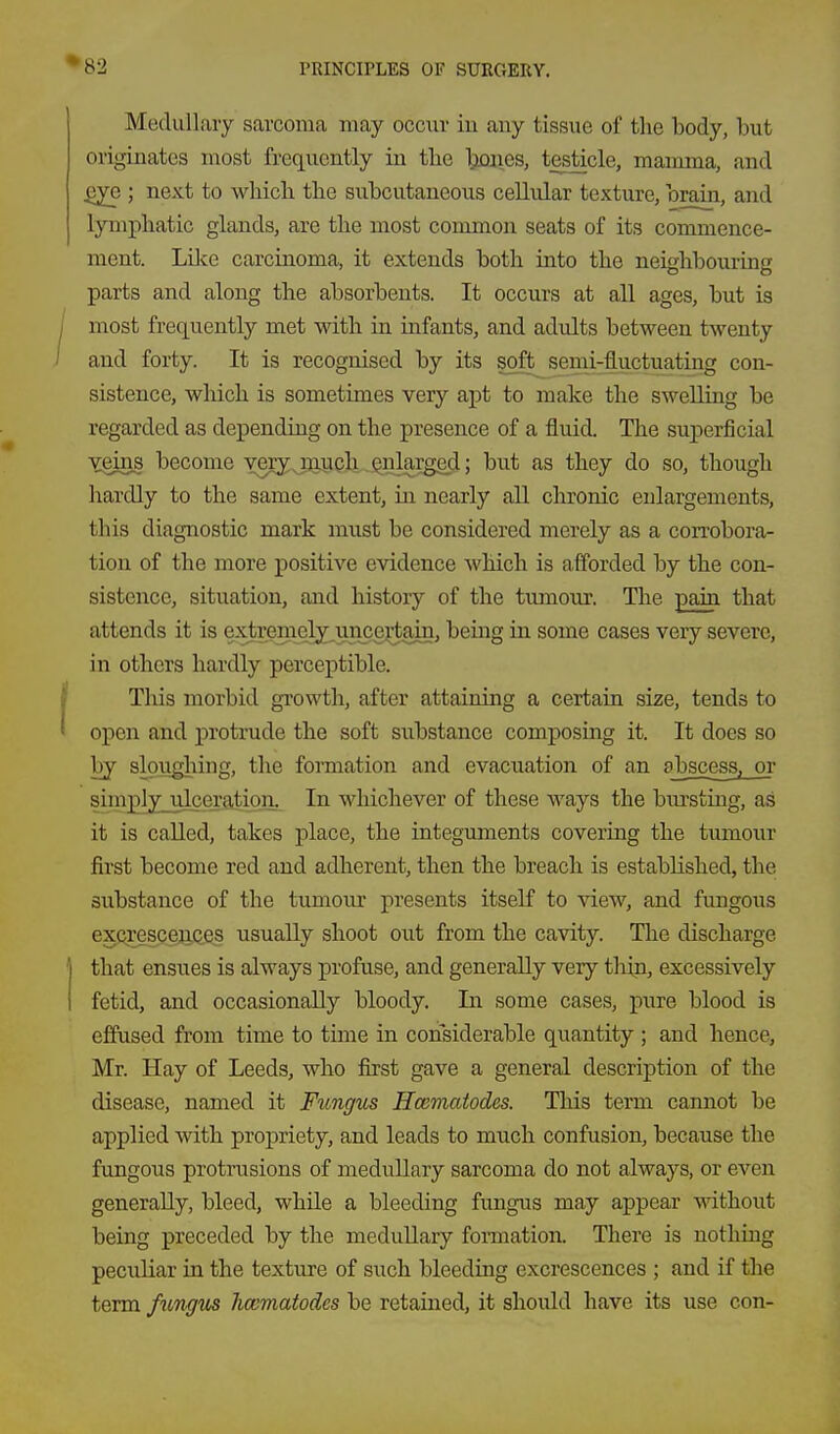 Medullary sarcoma may occur in any tissue of the body, but originates most frequently in tlie Itiones, testicle, mamma, and .gye ; next to wliicli the subcutaneous cellular texture, brain, and lymphatic glands, are the most common seats of its commence- ment. Lilce carcinoma, it extends both into the neighbouring parts and along the absorbents. It occurs at all ages, but is most frequently met with in infants, and adults between twenty and forty. It is recognised by its soft semi-fluctuating con- sistence, which is sometimes very apt to make the swelling be regarded as depending on the presence of a fluid. The suj)erficial Ygins become yery jnrich Qnlargejl; but as they do so, though hardly to the same extent, in nearly aU chronic enlargements, this diagnostic mark must be considered merely as a con-obora- tion of the more positive evidence which is afforded by the con- sistence, situation, and history of the tumour. The pain that attends it is extremely^uncertain, beiag in some cases very severe, in others hardly perceptible. This morbid growth, after attaining a certain size, tends to open and protrude the soft substance composing it. It does so by sloughing, the formation and evacuation of an abscess, or simplyjilceratiari.. In whichever of these ways the bm-sting, as it is called, takes place, the integuments covering the tumour first become red and adherent, then the breach is established, the substance of the tumour presents itself to view, and fungous excresceiiQes usually shoot out from the cavity. The discharge that ensues is always profuse, and generally very thin, excessively fetid, and occasionally bloody. In some cases, pure blood is effused from time to time in considerable quantity ; and hence, Mr. Hay of Leeds, who first gave a general description of the disease, named it Fungus Hcematodes. TMs term cannot be applied with propriety, and leads to much confusion, because the fungous protrusions of medullary sarcoma do not always, or even generally, bleed, while a bleeding fungus may appear without being preceded by the medullary formation. There is nothing peculiar in the texture of such bleeding excrescences ; and if the term fitngv^ hcematodes be retained, it should have its use con-