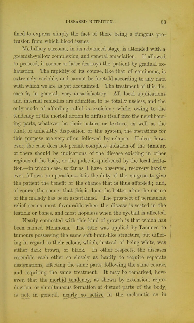 filled to express simply the fact of there being a fungous pro- tnision from wliicli blood issues. Medullary sarcoma, in its advanced stage, is attended with a greenish-yellow complexion, and general emaciation. If allowed to proceed, it sooner or later destroys the patient by gradual ex- haustion. The rapidity of its course, like that of carcinoma, is extremely variable, and cannot be foretold according to any data with which we are as yet acquainted. The treatment of tliis dis- ease is, in general, very unsatisfactory. All local applications and internal remedies are admitted to be totally useless, and the only mode of affording relief is excision; while, owing to the tendency of the morbid action to diffuse itseK into the neighbour- ing parts, whatever be their nature or texture, as well as the taint, or unhealthy disposition of the system, the operations for this purpose are very often followed by relapse. Unless, how- ever, the case does not permit complete ablation of the tumour, or there should be indications of the disease existing in other regions of the body, or the pulse is quickened by the local krita- tion—in wliich case, so far as I have observed, recovery hardly ever follows an operation—it is the duty of the surgeon to give the patient the benefit of the chance that is thus afforded ; and, of course, the sooner that this is done the better, after the nature of the malady has been ascertained. The prospect of permanent relief seems most favourable when the disease is seated in the testicle or bones, and most hopeless when the eyeball is affected. Nearly connected with this kind of growth is that which has been named Melanosis. The title was applied by Laennec to tumours possessing the same soft brain-like structure, but differ- ing in regard to their colour, which, instead of being white, was either dark brown, or black. In other respects, the diseases resemble each other so closely as hardly to require separate designations, affecting the same parts, following the same course, and requiring the same treatment. It may be remarked, how- ever, that the morbid tendency, as shewn by extension, repro- duction, or simultaneous formation at distant parts of the body, is not, in general, nearlyso active in the melanotic as in