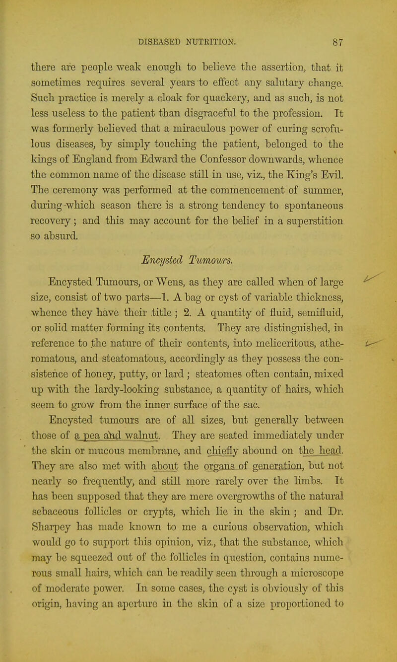 there are people weak enough to believe the assertion, that it sometimes requires several years to effect any salutary change. Such practice is merely a cloak for quackery, and as such, is not less useless to the patient than disgraceful to the profession. It was formerly believed that a miraculous power of curing scrofu- lous diseases, by simply touching the patient, belonged to the kings of England from Edward the Confessor downwards, whence the common name of the disease still in use, viz., the King's Evil. The ceremony was performed at the commencement of summer, diuing -which season there is a strong tendency to spontaneous recovery; and this may account for the belief in a superstition so absurd. Encysted Ttimours. Encysted Tumours, or Wens, as they are called when of large size, consist of two parts—1. A bag or cyst of variable thickness, whence they have their title ; 2. A quantity of fluid, semifluid, or solid matter forming its contents. They are distingTUshed, in reference to the nature of their contents, into meliceritous, athe- romatous, and steatomatous, accordingly as they possess the con- sistence of honey, putty, or lard ; steatomes often contain, mixed up with the lardy-looking substance, a quantity of hairs, which seem to grow from the inner surface of the sac. Encysted tumours are of all sizes, but generally between those of a pea ahd walnut. They are seated immediately under the skin or mucous membrane, and chiefly abound on the head. Tliey are also met with about the organs of generation, but not nearly so frequently, and still more rarely over the limbs. It has been supposed that they are mere overgrowths of the natural sebaceous follicles or crypts, which lie in the skin ; and Dr. Sharpey has made known to me a curious observation, which would go to suppoi-t this opinion, viz., that the substance, wliich may be squeezed out of tlie follicles in question, contains nmne- rous small hairs, wliicli can be readily seen through a microscope of moderate power. In some cases, the cyst is obviously of this origin, having an aperture in the skin of a size proportioned to