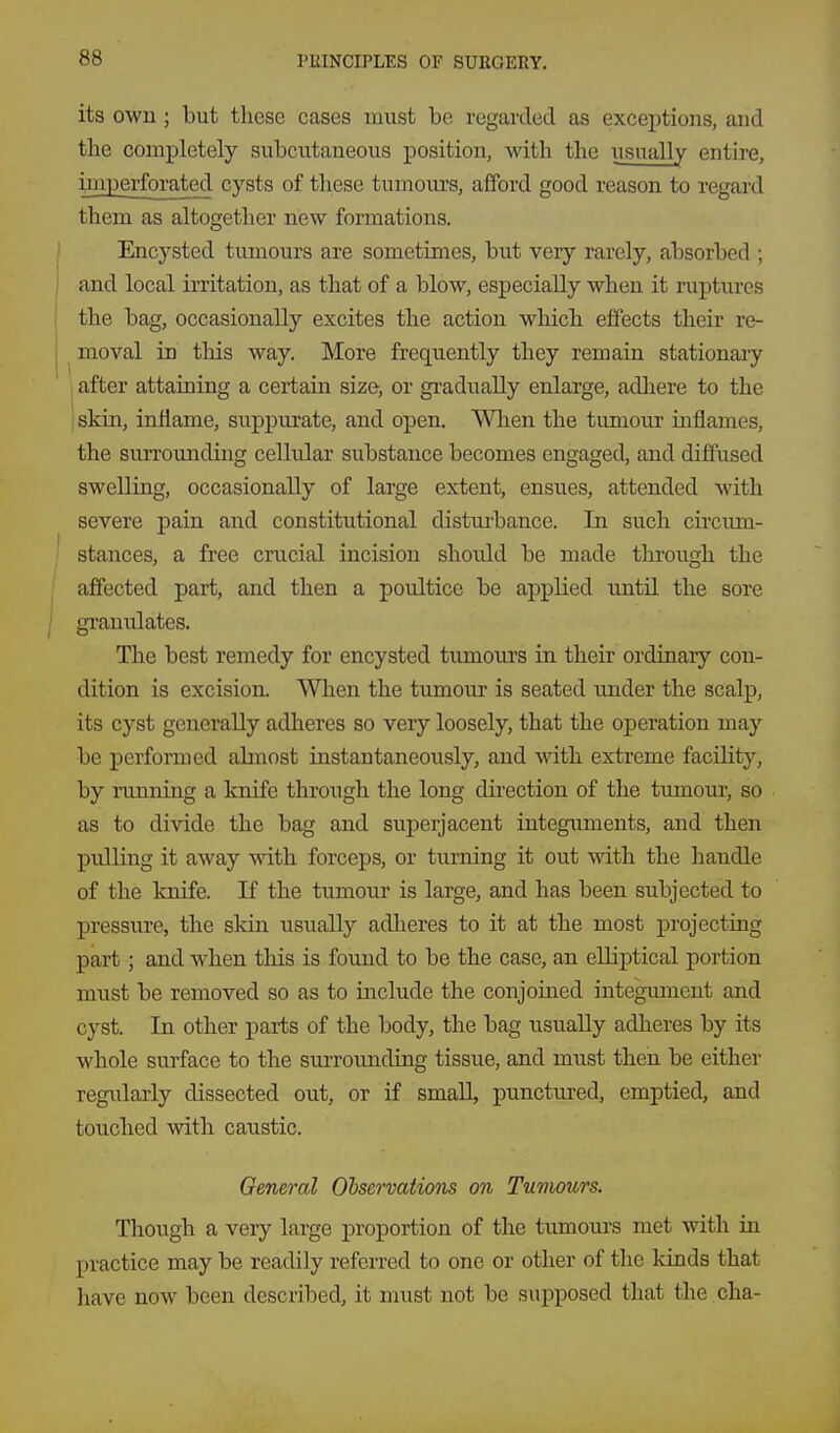 its own ; but these cases must be regarded as exceptions, and the completely subcutaneous position, with the usually entire, imperforated cysts of these tumours, afford good reason to regard them as altogether new formations. Encysted tumours are sometimes, but very rarely, absorbed ; and local irritation, as that of a blow, especially when it ruptures the bag, occasionally excites the action which effects their re- moval in this way. More frequently they remain stationary I after attaining a certain size, or gi'adiially enlarge, adliere to the ; skin, inflame, suppurate, and open. Wlien the timiour inflames, the suiTOimding cellular substance becomes engaged, and diffused swelling, occasionally of large extent, ensues, attended with severe pain and constitutional distui-bance. In such circiun- stances, a free crucial incision should be made through the affected part, and then a poultice be applied until the sore granulates. The best remedy for encysted tumours in their ordinary con- dition is excision. Wlien the tumour is seated under the scalp, its cyst generally adheres so very loosely, that the operation may be performed almost instantaneously, and with extreme facility, by running a knife through the long direction of the tumour, so as to divide the bag and superjacent integuments, and then pulling it away with forceps, or turning it out with the handle of the knife. If the tumour is large, and has been subjected to pressure, the sldn usually adheres to it at the most projecting part ; and when this is found to be the case, an elliptical portion must be removed so as to include the conjoined integument and cyst. In other parts of the body, the bag usually adheres by its whole surface to the surrounding tissue, and must then be either regiilarly dissected out, or if small, punctvired, emptied, and touched with caustic. General Observations on Tumours. Though a very large proportion of the tumours met with in practice may be readily referred to one or other of the kinds that have now been described, it must not be suj)posed that the cha-