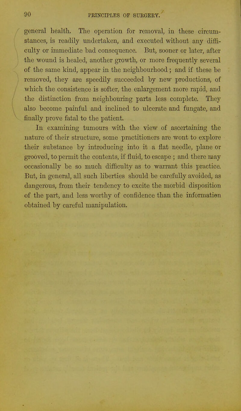 general health. Tlie operation for removal, in these circum- stances, is readily undertaken, and executed without any diffi- culty or immediate bad consequence. But, sooner or later, after the wound is healed, another growth, or more frequently several of the same kind, appear in the neighbourhood; and if these be removed, they are speedily succeeded by new productions, of which the consistence is softer, the enlargement more rapid, and the distinction from neighbouring parts less complete. They also become painful and inclined to ulcerate and fungate, and finally prove fatal to the patient. In examining tumours with the view of ascertaining the nature of their structure, some practitioners are wont to explore their substance by introducing into it a flat needle, plane or gi'ooved, to pennit the contents, if fluid, to escape ; and there may occasionally be so much difficulty as to waiTant this practice. But, in general, aU such liberties should be carefully avoided, as dangerous, from their tendency to excite the morbid disposition of the part, and less worthy of confidence than the informatian obtained by careful manipulation.