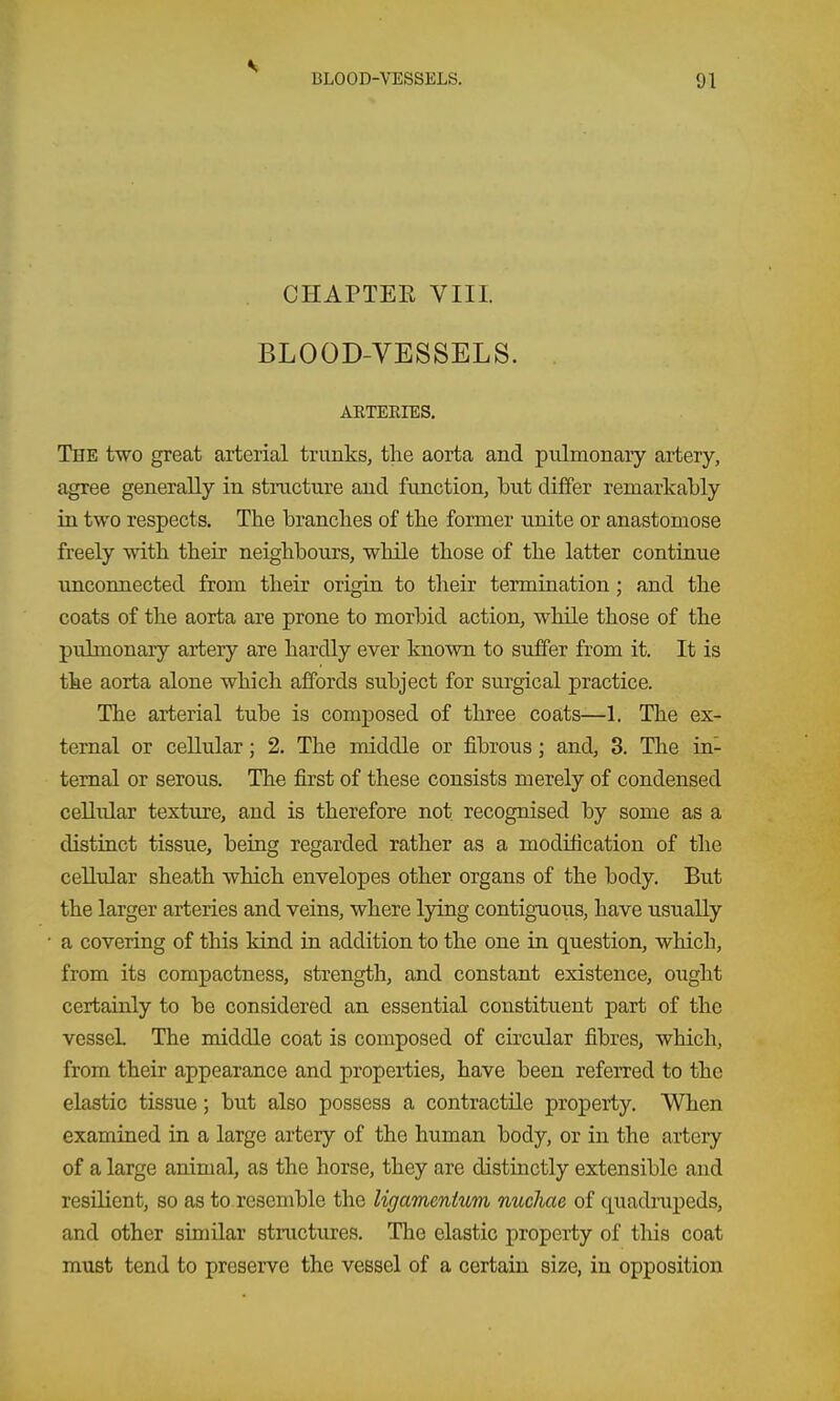 CHAPTEE VIII. BLOOD-VESSELS. AKTERIES. The two great arterial trunks, the aorta and pulmonary artery, agree generally in structure and function, but differ remarkably in two respects. The branches of the former unite or anastomose freely with their neighbours, while those of the latter continue unconnected from their origin to their termination ; and the coats of the aorta are prone to morbid action, while those of the pulmonary artery are hardly ever known to suffer from it. It is the aorta alone which affords subject for surgical practice. The arterial tube is comj)osed of three coats—1. The ex- ternal or cellular; 2. The middle or fibrous; and, 3. The in- ternal or serous. The first of these consists merely of condensed cellular texture, and is therefore not recognised by some as a distinct tissue, being regarded rather as a modification of the cellular sheath which envelopes other organs of the body. But the larger arteries and veins, where lying contiguous, have usually a covering of this kind in addition to the one in question, which, from its compactness, strength, and constant existence, ought certainly to be considered an essential constituent part of the vessel The middle coat is composed of circular fibres, which, from their appearance and properties, have been referred to the elastic tissue; but also possess a contractile property. When examined in a large artery of the human body, or in the artery of a large animal, as the horse, they are distinctly extensible and resilient, so as to. resemble the ligamcnium michae of quadrapeds, and other similar stnictures. The elastic property of tliis coat must tend to preserve the vessel of a certain size, in opposition