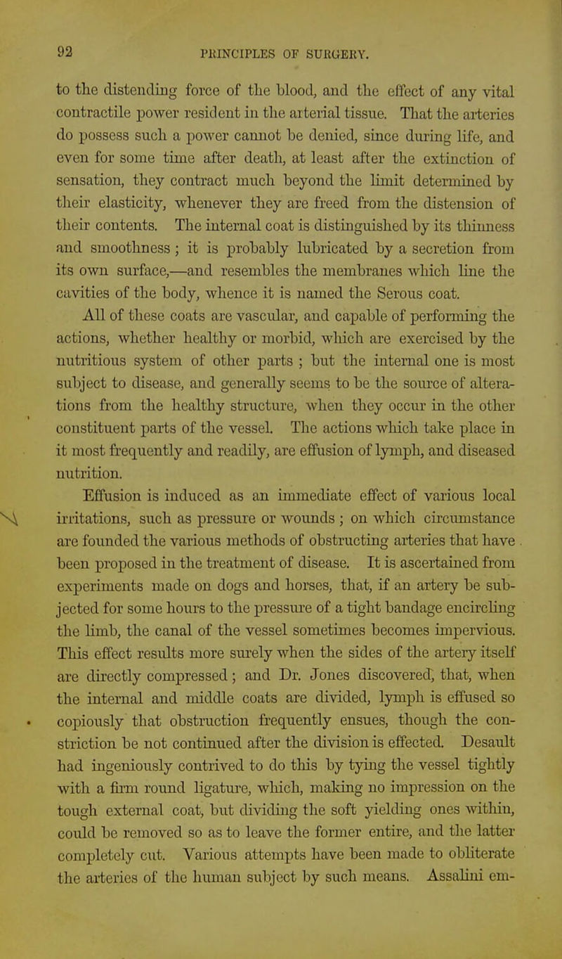 to the distending force of tlie blood, and the effect of any vital contractile power resident in the arterial tissue. That the arteries do possess such a power cannot be denied, since during life, and even for some time after death, at least after the extinction of sensation, they contract much beyond the Hmit determined by their elasticity, whenever they are freed from the distension of their contents. The internal coat is distinguished by its thinness and smoothness; it is probably lubricated by a secretion from its own surface,—and resembles the membranes which line the cavities of the body, whence it is named the Serous coat. All of these coats are vascular, and capable of perfoi-ming the actions, whether healthy or morbid, which are exercised by the nutritious system of other parts ; but the internal one is most subject to disease, and generally seems to be the source of altera- tions from the healthy structure, when they occur in the other constituent parts of the vessel. The actions which take place in it most frequently and readily, are effusion of lymph, and diseased nutrition. Effusion is induced as an immediate effect of various local irritations, such as pressure or wounds ; on which circimistance are founded the various methods of obstructing arteries that have been proposed in the treatment of disease. It is ascertained from experiments made on dogs and horses, that, if an artery be sub- jected for some hours to the pressure of a tight bandage encircling the limb, the canal of the vessel sometimes becomes impervious. This effect results more surely when the sides of the artery itself are directly compressed; and Dr. Jones discovered, that, when the internal and middle coats are divided, lymph is effused so copiously that obstruction frequently ensues, though the con- striction be not continued after the division is effected. Desault had ingeniously contrived to do this by tying the vessel tightly with a fiiTH roTind ligature, which, making no impression on the tough external coat, but dividing the soft yielding ones within, could be removed so as to leave the former entire, and the latter completely cut. Various attempts have been made to obliterate the arteries of the human subject by such means. Assalini em-