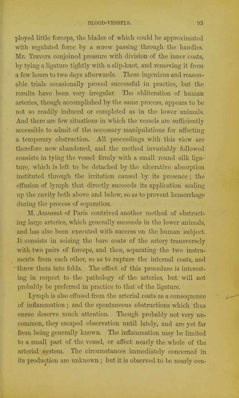 ployed little forceps, the blades of which could be approximated with regulated force by a screw passing through the handles. Mr. Travers conjoined pressure with division of the inner coats, by tying a ligature tightly with a slip-knot, and removing it from a few hours to two days afterwards. These ingenious and reason- able trials occasionally proved successful in practice, but the results have been very irregular. The obliteration of human arteries, though accomphshed by the same process, appears to be not so readily induced or completed as in the lower animals. And there are few situations in which the vessels are sufficiently accessible to admit of the necessary manipulations for affecting a temporary obstruction. All proceedings with this view are therefore now abandoned, and the method invariably followed consists in tying the vessel firmly with a small round silk liga- ture, wliich is left to be detached by the ulcerative absorption instituted throiigh the initation caused by its presence; the effusion of lymph that directly succeeds its application sealing up the cavity both above and below, so as to prevent hemorrhage during the process of separation. M. Amussat of Paris contrived another method of obstruct- ing large arteries, which generally succeeds in the lower animals, and has also been executed with success on the human subject. It consists in seizing the bare coats of the artery transversely with two pairs of forceps, and then, separating the two instru- ments from each other, so as to nipture the internal coats, and ■ throw them into folds. The effect of this procedure is interest- ing in respect to the pathology of the arteries, but will not probably be preferred in practice to that of the ligature. Lymph is also effused from the arterial coats as a consequence of inflammation ; and the spontaneous obstructions which tlius ensue deserve much attention. Though probably not very un- common, they escaped observation until lately, and are yet far from being generally known. The inflammation may be limited to a small part of the vessel, or affect nearly the whole of the arterial system. Tlie circumstances immediately concerned in its production are unknown ; but it is observed to be nearly con-