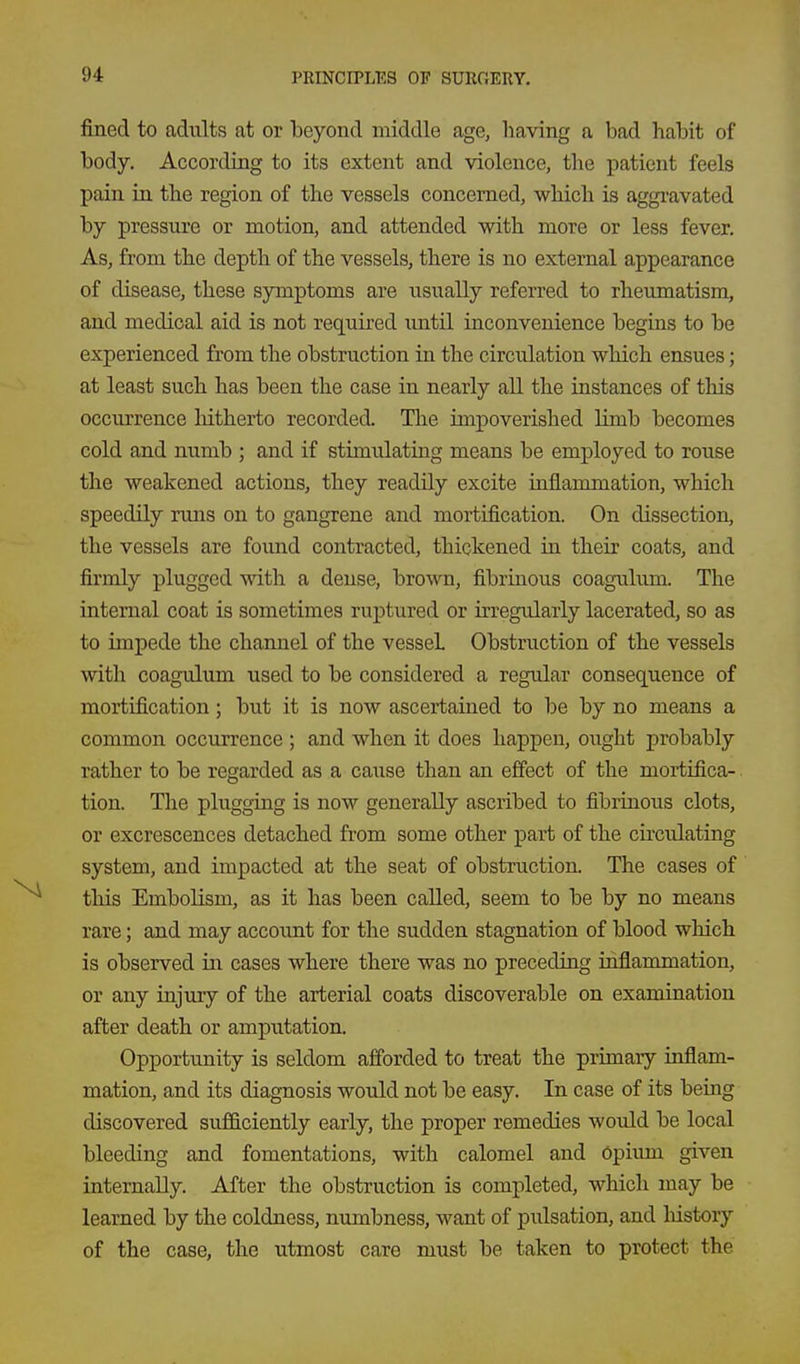 fined to adults at or beyond middle age, having a bad habit of body. According to its extent and violence, the patient feels pain in the region of the vessels concerned, which is aggi-avated by pressure or motion, and attended with more or less fever. As, from the depth of the vessels, there is no external appearance of disease, these symptoms are usually referred to rheumatism, and medical aid is not required imtil inconvenience begins to be experienced from the obstruction in the circulation which ensues; at least such has been the case in nearly all the instances of this occurrence hitherto recorded. The impoverished limb becomes cold and numb ; and if stimulating means be employed to rouse the weakened actions, they readUy excite inflammation, which speedily runs on to gangrene and mortification. On dissection, the vessels are foimd contracted, thickened in their coats, and firmly plugged with a dense, brown, fibriaous coagulum. The internal coat is sometimes ruptured or irregularly lacerated, so as to impede the channel of the vessel Obstruction of the vessels with coagulum used to be considered a regular consequence of mortification; but it is now ascertained to be by no means a common occurrence ; and when it does happen, ought probably rather to be regarded as a cause than an effect of the mortifica- tion. The plugging is now generally ascribed to fibrinous clots, or excrescences detached from some other part of the cu'culating system, and impacted at the seat of obstruction. The cases of this Embolism, as it has been called, seem to be by no means rare; and may account for the sudden stagnation of blood which is observed in cases where there was no preceding inflammation, or any injury of the arterial coats discoverable on examination after death or amputation. Opportunity is seldom afforded to treat the primary inflam- mation, and its diagnosis would not be easy. In case of its being discovered sufficiently early, the proper remedies would be local bleeding and fomentations, with calomel and Opium given internally. After the obstruction is completed, which may be learned by the coldness, numbness, want of pulsation, and liistory of the case, the utmost care must be taken to protect the