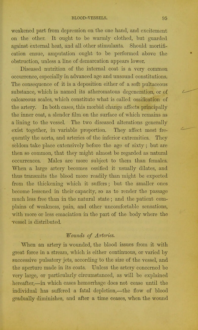 weakened part from depression on the one hand, and excitement on the other. It ought to be warmly clothed, hut guarded against external heat, and all other stimulants. Should mortifi- cation ensue, amputation ought to be performed above the obstruction, unless a line of demarcation appears lower. Diseased nutrition of the internal coat is a very common occurrence, especially in advanced age and unsound constitutions. The consequence of it is a deposition either of a soft pultaceous substance, which is named its atheromatous degeneration, or of calcareous scales, which constitute what is called ossification of the artery. In both cases, this morbid change affects principally the inner coat, a slender film on the surface of wliich remains as a lining to the vessel The two diseased alterations generally exist together, in variable proportion. They affect most fre- quently the aorta, and arteries of the inferior extremities. They seldom take place extensively before the age of sixty ; but are then so common, that they might almost be regarded as natural occurrences. Males are more subject to them than females. When a large artery becomes ossified it usually dilates, and thus transmits the blood more readily than might be expected from the thickening which it suffers; but the smaller ones become lessened in their capacity, so as to render the passage much less free than in the natural state ; and the patient com- plains of weakness, pain, and other uncomfortable sensations, with more or less emaciation in the part of the body where the Tessel is distributed. Wounds of Arteries. When an artery is wounded, the blood issues from it with great force in a stream, which is either continuous, or varied by successive pulsatory jets, according to the size of the vessel, and the aperture made in its coats. Unless the artery concerned be very large, or particularly cii'cumstanced, as will be explained hereafter,—in which cases hemorrhage does not cease until the individual has suffered a fatal depletion,—the flow of blood gradually diminishes, and after a time ceases, when the wound