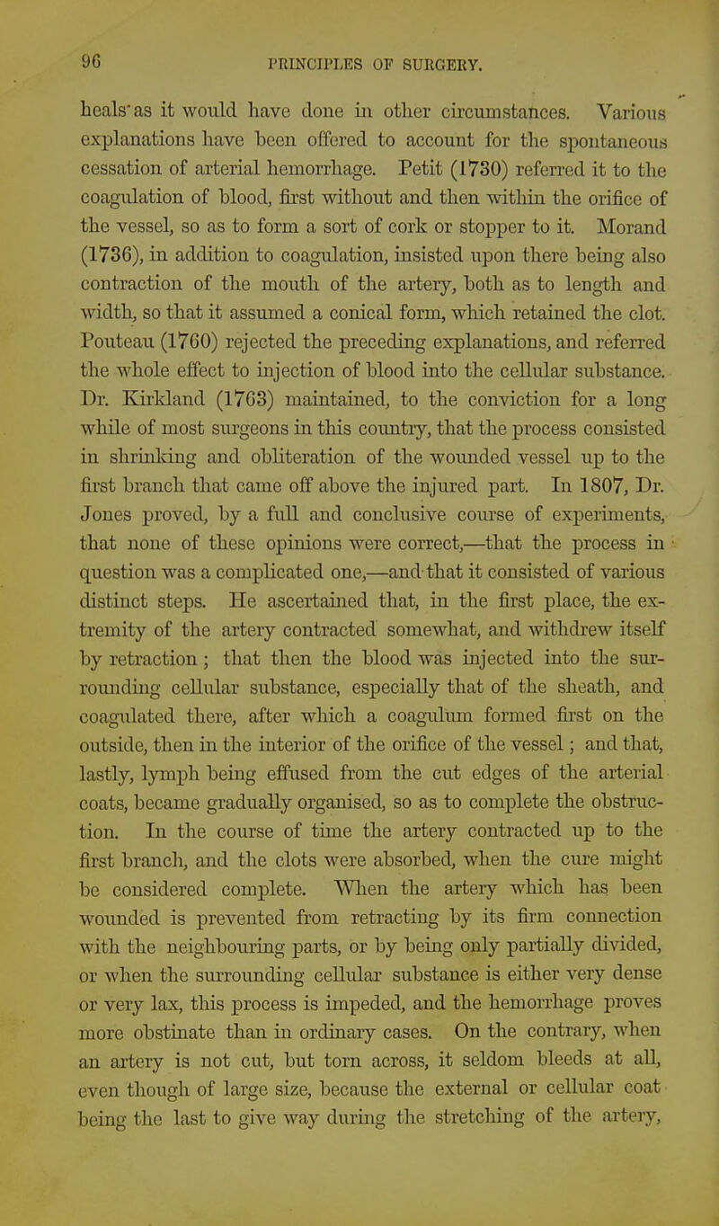 heals* as it would have done iii other circuinstances. Various explanations have been offered to account for the spontaneous cessation of arterial hemorrhage. Petit (1730) referred it to the coagulation of blood, first without and then within the orifice of the vessel, so as to form a sort of cork or stopper to it. Morand (1736), in addition to coagulation, insisted upon there being also contraction of the mouth of the artery, both as to length and width, so that it assumed a conical form, which retained the clot. Pouteau (1760) rejected the preceding explanations, and referred the whole effect to injection of blood into the cellular substance. Dr. Kirkland (1763) maintained, to the conviction for a long while of most siu'geons in this coimtiy, that the process consisted in shrinldng and obliteration of the wounded vessel up to the first branch that came off above the injured part. In 1807, Dr. Jones proved, by a full and conclusive course of experiments, that none of these opinions were correct,—that the process in question was a complicated one,—and that it consisted of various distinct steps. He ascertained that, in the first place, the ex- tremity of the artery contracted somewhat, and withdrew itself by retraction; that then the blood was injected into the sur- romiding cellular substance, especially that of the sheath, and coagulated there, after which a coagidum formed first on the outside, then in the interior of the orifice of the vessel; and that, lastly, lymph being effused from the cut edges of the arterial coats, became gradually organised, so as to complete the obstruc- tion. In the course of time the artery contracted up to the first branch, and the clots were absorbed, when the cure might be considered complete. When the artery which has been wounded is prevented from retracting by its firm connection with the neighbouring parts, or by being only partially divided, or when the surrounding cellular substance is either very dense or very lax, this process is impeded, and the hemorrhage proves more obstinate than in ordinary cases. On the contrary, when an artery is not cut, but torn across, it seldom bleeds at aU, even though of large size, because the external or cellular coat being the last to give way during the stretching of the artery.