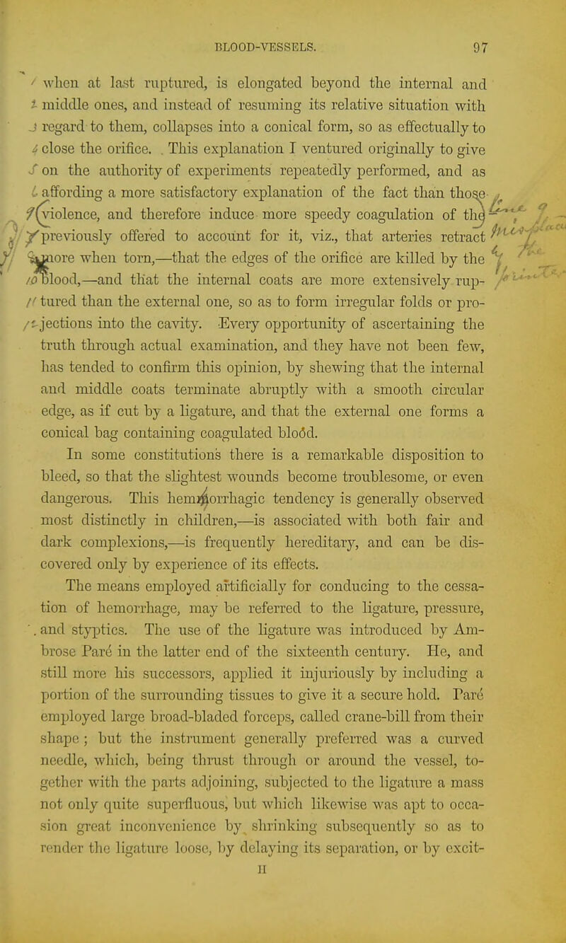 ' when at last ruptured, is elongated beyond the internal and i midcUe ones, and instead of resuming its relative situation with J regard to them, collapses into a conical form, so as effectually to i close the orifice. . This explanation I ventured originally to give S on the authority of experiments repeatedly performed, and as L affording a more satisfactory explanation of the fact than tho^ j f (violence, and therefore induce more speedy coagulation of tM^ ,-. /'previously offered to account for it, viz., that arteries retract ^1 '^^ore when torn,—that the edges of the orifice are killed by the /i?Dlood,—and that the internal coats are more extensively rup- /' /' tured than the external one, so as to form irregular folds or pro- /^jections into the cavity. Every opportunity of ascertaining the truth through actual examination, and they have not been few, has tended to confirm this opinion, by shewing that the internal and middle coats terminate abruptly with a smooth circular edge, as if cut by a ligature, and that the external one forms a conical bag containing coagulated blo(5d. In some constitutions there is a remarkable disposition to bleed, so that the slightest wounds become troublesome, or even dangerous. This hemi^orrhagic tendency is generally observed most distinctly in children,—is associated with both fair and dark complexions,—is frequently hereditary, and can be dis- covered only by experience of its effects. The means employed artificially for conducing to the cessa- tion of hemorrhage, may be referred to the ligature, pressure, ■. and styptics. The use of the ligature was introduced by Am- brose Pare in the latter end of the sixteenth century. He, and still more his successors, applied it injuriously by including a portion of the surrounding tissues to give it a secure hold. Parc^ employed large broad-bladed forceps, called crane-bill from their shape ; but the instrument generally preferred was a ciirved needle, which, being thrust through or around the vessel, to- gether with the parts adjoining, subjected to the ligature a mass not only quite supeifluous, but which likewise was apt to occa- sion great inconvenience by^ shrinking subseqxiently so as to render the ligature loose, liy delaying its separation, or by excit- H