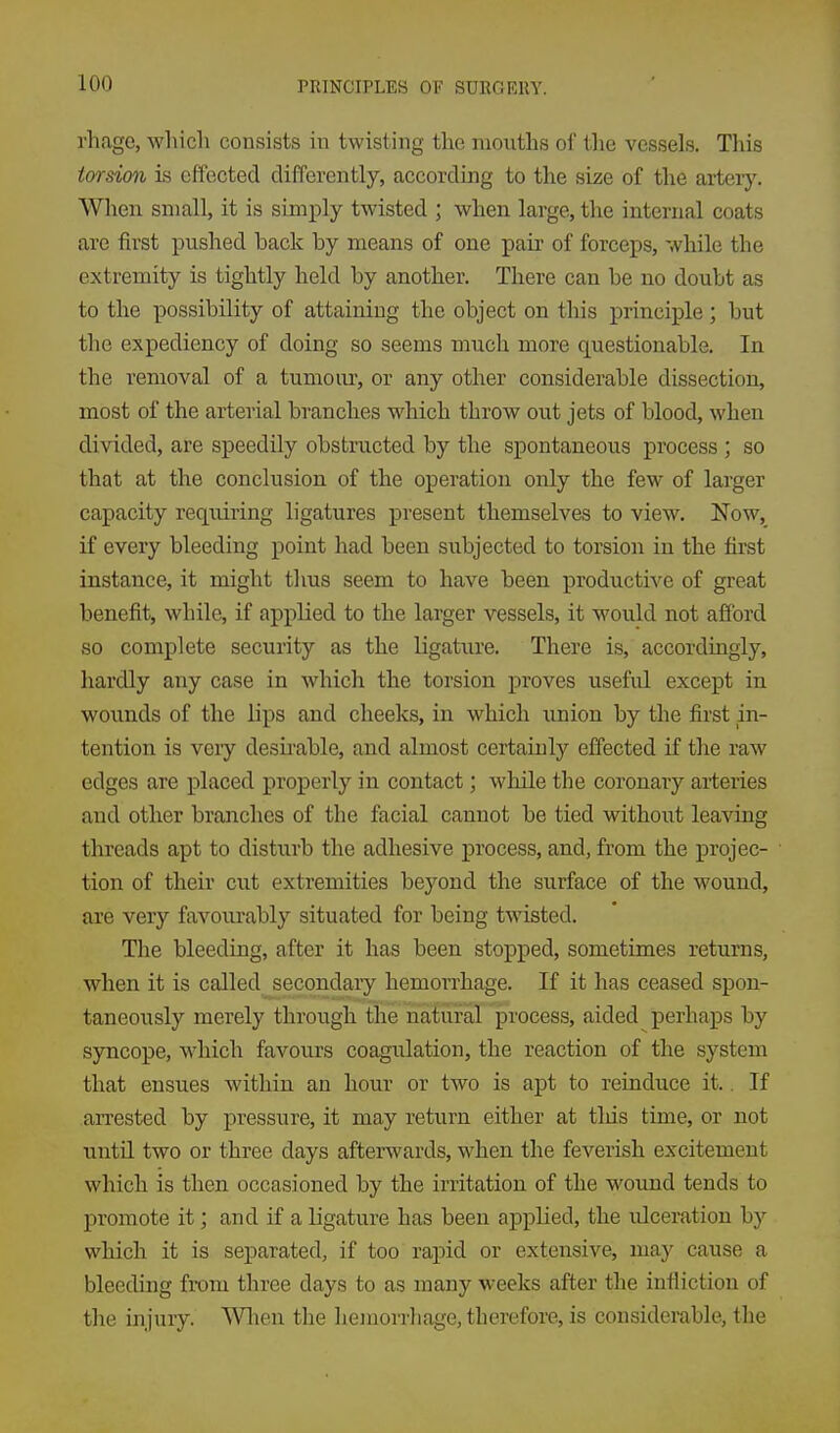 rhage, which consists in twisting the mouths of the vessels. This torsion is effected differently, according to the size of the artery. When small, it is simply twisted ; when large, the internal coats arc first pushed back by means of one pair of forceps, while the extremity is tightly held by another. There can be no doubt as to the possibility of attaining the object on this principle; but the expediency of doing so seems much more questionable. In the removal of a tumom-, or any other considerable dissection, most of the arterial branches which throw out jets of blood, when divided, are speedily obstructed by the spontaneous process ; so that at the conclusion of the operation only the few of larger capacity requiring ligatures present themselves to view. Now, if every bleeding point had been subjected to torsion in the first instance, it might thus seem to have been productive of great benefit, while, if applied to the larger vessels, it would not afi'ord so complete security as the ligature. There is, accordingly, hardly any case in which the torsion proves useful except in wounds of the lips and cheeks, in which union by the first in- tention is very desii-able, and almost certainly effected if the raw edges are placed properly in contact; while the coronary arteries and other branches of the facial cannot be tied without leaving threads apt to disturb the adhesive process, and, from the projec- tion of their cut extremities beyond the surface of the wound, are very favourably situated for being twisted. The bleeding, after it has been stopped, sometimes returns, when it is called secondary hemorrhage. If it has ceased spon- taneously merely through the natural process, aided perhaps by syncope, which favours coagulation, the reaction of the system that ensues within an hour or two is apt to reinduce it.. If arrested by pressure, it may return either at tliis time, or not until two or three days afterwards, when the feverish excitement which is then occasioned by the irritation of the woimd tends to promote it; and if a ligature has been applied, the ulceration by which it is separated, if too rapid or extensive, may cause a bleeding from three days to as many weeks after the infliction of the injury. Wlien the hemorrhage, therefore, is considerable, the