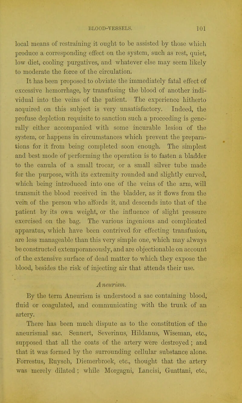 local means of restraining it ouglit to be assisted by those which produce a corresponding effect on the system, such as rest, quiet, low diet, cooling purgatives, and whatever else may seem likely to moderate the force of the circulation. It has been proposed to obviate the immediately fatal effect of excessive hemorrhage, by transfusing the blood of another indi- vidual into the veins of the patient. The experience hitherto acquired on this subject is very unsatisfactory. Indeed, the profuse depletion requisite to sanction such a proceeding is gene- rally either accompanied with some incurable lesion of the system, or happens in circumstances which prevent the prepara- tions for it from being completed soon enough. The simplest and best mode of performing the operation is to fasten a bladder to the canula of a small trocar, or a small silver tube made for the purpose, with its extremity rounded and slightly curved, which being introduced into one of the veins of the arm, will transmit the blood received in the bladder, as it flows from the vein of the person who affords it, and descends into that of the patient by its own weight, or the influence of slight pressure exercised on the bag. The various ingenious and complicated apparatus, which have been contrived for effecting transfusion, are less manageable than this very simple one, which may always be constructed extemporaneously, and are objectionable on account of the extensive surface of dead matter to which they expose the blood, besides the risk of injecting air that attends their use. Anethrisvi. By the term Aneurism is understood a sac containing blood, fluid or coagulated, and communicating with the trunk of an artery. There has been much dispute as to the constitution of the aneurismal sac. Sennert, Severinus, Hildanus, Wiseman, etc., supposed that all the coats of the artery were destroyed; and that it was formed by the surrounding cellular substance alone. Fon-estus, Euysch, Diemerbrock, etc., thouglit that the arteiy was merely dilated ; while Morgagni, Lancisi, Guattani, etc.,