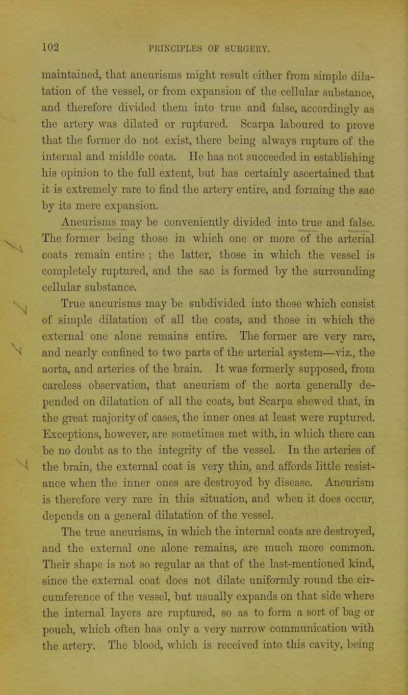 maintained, that aneurisms might result either from simple dila- tation of the vessel, or from expansion of the cellular siibstance, and therefore divided them into true and false, accordingly as the artery was dilated or ruptured. Scarpa laboured to prove that the former do not exist, there being always rupture of the internal and middle coats. He has not succeeded in establishing his opinion to the full extent, but has certainly ascertained that it is extremely rare to find the artery entire, and forming the sac by its mere expansion. Aneurisms may be conveniently divided into true and false. The former being those in which one or more of the arterial coats remain entire ; the latter, those in which the vessel is completely ruptured, and the sac is formed by the surrounding cellular substance. Ti-ue aneurisms may be subdivided into those which consist of simple dilatation of all the coats, and those in which the external one alone remains entire. The former are very rare, and nearly confined to two parts of the arterial system—^viz., the aorta, and arteries of the brain. It was formerly supposed, from careless observation, that aneurism of the aorta generally de- pended on dilatation of all the coats, but Scarpa shewed that, in the great majority of cases, the inner ones at least were ruptured. Exceptions, however, are sometimes met with, in which there can be no doubt as to the integrity of the vessel. In the arteries of the brain, the external coat is very thin, and affords little resist- ance when the inner ones are destroyed by disease. Aneurism is therefore very rare in this situation, and when it does occur, depends on a general dilatation of the vessel. The true aneurisms, in which the internal coats are destroyed, and the external one alone remains, are much more common. Their shape is not so regular as that of the last-mentioned kind, since the external coat does not dilate uniformly roimd the cir- cumference of the vessel, but usually expands on that side where the internal layers are ruptured, so as to form a sort of bag or pouch, which often has only a very narrow communication ynth. the artery. The blood, which is received into this cavity, being