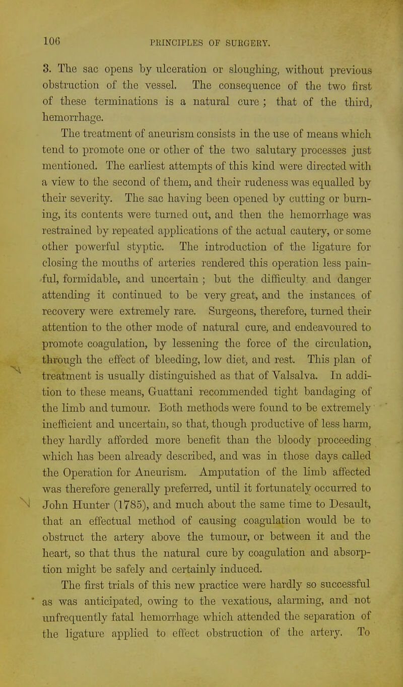 3. The sac opens by ulceration or slougliing, without previous obstruction of the vessel. The consequence of the two first of these terminations is a natural cure ; that of the third, hemorrhage. The treatment of aneurism consists in the use of means which tend to promote one or other of the two salutary processes just mentioned. The earliest attempts of this kind were directed with a view to the second of them, and their rudeness was equalled by their severity. The sac having been opened by cutting or burn- ing, its contents were turned out, and then the hemorrhage was restrained by repeated aj)plications of the actual cautery, or some other powerful styptic. The introduction of the ligature for closing the mouths of arteries rendered this operation less pain- ful, formidable, and uncertain ; but the difficulty and danger attending it continued to be very great, and the instances of recovery were extremely rare. Surgeons, therefore, turned their attention to the other mode of natural cure, and endeavoured to promote coagulation, by lessening the force of the circulation, through the effect of bleeding, low diet, and rest. This plan of treatment is usually distinguished as that of Valsalva. In addi- tion to these means, Guattani recommended tight bandaging of the Kmb and tumour. Both methods were foiind to be extremely inefficient and uncertain, so that, though productive of less hann, they hardly afforded more benefit than the bloody proceeding which has been already described, and was in those days called the Operation for Aneurism. Amputation of the limb affected was therefore generally preferred, until it fortunately occuiTed to N John Hunter (1785), and much about the same time to Desault, that an effectual method of causing coagulation would be to obstruct the artery above the tumour, or between it and the heart, so that thus the natural cure by coagulation and absorp- tion might be safely and certainly induced. The first trials of this new practice were hardly so successful ' as was anticipated, owing to the vexatious, alarming, and not unfrequently fatal hemon-hage which attended the separation of the ligature applied to efleet obstruction of the artery. To