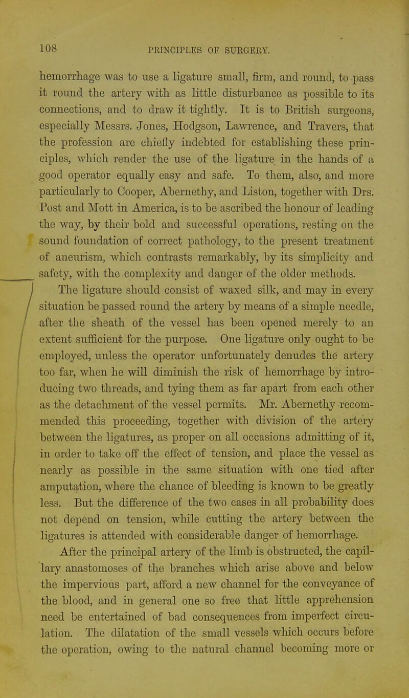 hemorrhage was to use a ligature small, firm, aud round, to pass it round the artery with as little disturbance as possible to its connections, and to draw it tightly. It is to British surgeons, especially Messrs. Jones, Hodgson, Lawrence, and Travers, that the profession are chiefly indebted for establisliing these prin- ciples, wliich render the use of the ligature in the hands of a good operator equally easy and safe. To them, also, and more particularly to Cooper, Abernethy, and Listen, together with Drs. Post and Mott in America, is to be ascribed the honour of leading the way, by their bold and successful operations, resting on the sound foundation of cori-ect pathology, to the present treatment of aneurism, which contrasts remarkably, by its simplicity and safety, with the complexity aud danger of the older methods. The ligature should consist of waxed silk, and may in every situation be passed round the artery by means of a simple needle, after the sheath of the vessel has been opened merely to an extent sufficient for the purpose. One ligature only ought to be employed, unless the operator unfortunately denudes the artery too far, when he will diminish the risk of hemorrhage by intro- ducing two threads, and tying them as far apart from each other as the detachment of the vessel permits. Mr. Abernethy recom- mended this proceeding, together with division of the artery between the ligatures, as proper on all occasions admitting of it, in order to take off the effect of tension, and place the vessel as nearly as possible in the same situation with one tied after amputation, where the chance of bleeding is known to be greatly less. But the difference of the two cases in all probability does not depend on tension, while cutting the artery between the ligatures is attended with considerable danger of hemorrhage. After the principal artery of the Hmb is obstructed, the capil- lary anastomoses of the branches which arise above and below the impervious part, afford a new channel for the conveyance of the blood, and in general one so free that little apprehension need be entertained of bad consequences from imperfect circu- lation. Tlie dilatation of the small vessels which occurs before the operation, owing to tlie natural channel becoming more or