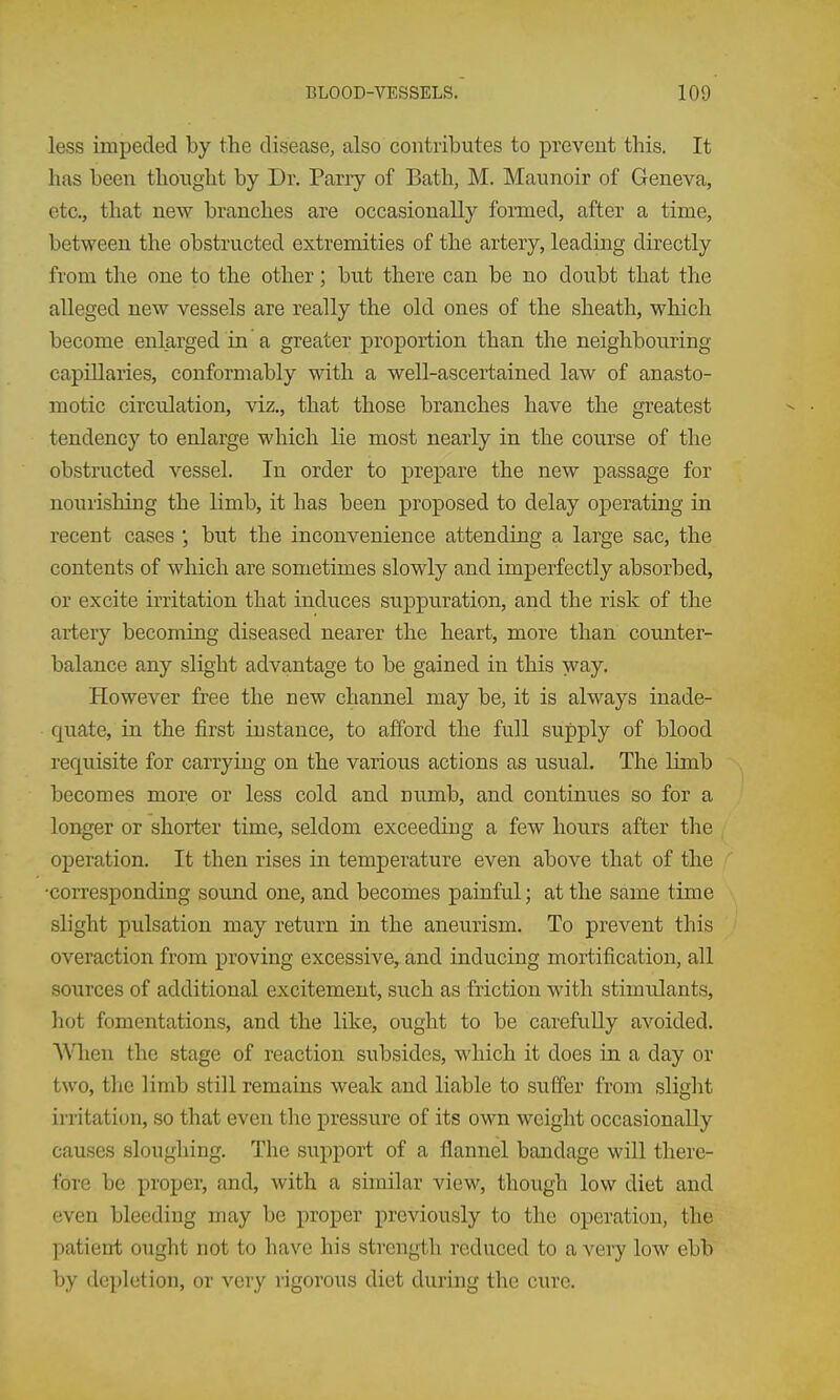 less impeded by the disease, also contributes to prevent this. It has been thought by Dr. Pany of Bath, M. Maimoir of Geneva, etc., that new branches are occasionally formed, after a time, between, the obstructed extremities of the artery, leading directly from the one to the other; but there can be no doubt that the alleged new vessels are really the old ones of the sheath, which become enlarged in a greater proportion than the neighbouring capillaries, conformably with a well-ascertained law of anasto- motic circulation, viz., that those branches have the greatest tendency to enlarge which lie most nearly in the course of the obstructed vessel. In order to prepare the new passage for nourishing the limb, it has been proposed to delay operating in recent cases ; but the inconvenience attending a large sac, the contents of which are sometimes slowly and imperfectly absorbed, or excite irritation that induces suppuration, and the risk of the artery becoming diseased nearer the heart, more than counter- balance any slight advantage to be gained in this way. However free the new channel may be, it is always inade- quate, in the first instance, to afford the full supply of blood requisite for carrying on the various actions as usual. The limb becomes more or less cold and numb, and continues so for a longer or shorter time, seldom exceeding a few hours after the operation. It then rises in temperature even above that of the •corresponding sound one, and becomes painful; at the same time slight pulsation may return in the aneurism. To prevent this overaction from proving excessive, and inducing mortification, all sources of additional excitement, such as friction with stimulants, hot fomentations, and the like, ought to be carefully avoided. WQien the stage of reaction subsides, which it does in a day or two, the limb still remains weak and liable to suffer from slight ii-ritation, so that even the pressure of its own weight occasionally causes sloughing. The support of a flannel bandage will there- fore be proper, and, with a similar view, though low diet and even bleeding may be proper previously to the operation, the patient ought not to have his strength reduced to a \ery low ebb by depletion, or very rigorous diet during the cure.