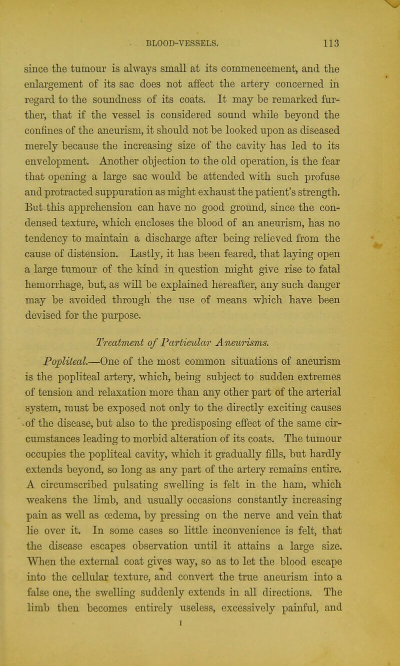 since the tumour is always small at its commencement, and the enlargement of its sac does not affect the artery concerned in regard to the soundness of its coats. It may be remarked fur- ther, that if the vessel is considered sound while beyond the confines of the aneurism, it should not be looked upon as diseased merely because the increasing size of the cavity has led to its envelopment. Another objection to the old operation, is the fear that opening a large sac would be attended with such profuse and protracted suppuration as might exhaust the patient's strength. But this apprehension can have no good ground, since the con- densed texture, which encloses the blood of an aneurism, has no tendency to maintaia a discharge after being relieved from the cause of distension. Lastly, it has been feared, that laying open a large tumour of the kind in question might give rise to fatal hemorrhage, but, as will be explained hereafter, any such danger may be avoided through the use of means which have been devised for the purpose. Treatment of Particular Aneurisms. Popliteal.—One of the most common situations of aneurism is the popliteal artery, which, being subject to sudden extremes of tension and relaxation more than any other part of the arterial system, must be exposed not only to the directly exciting causes • of the disease, but also to the predisposing effect of the same cir- cumstances leading to morbid alteration of its coats. The tumour occupies the popliteal cavity, which it gradually fills, but hardly extends beyond, so long as any part of the artery remains entire. A circumscribed pulsating swelling is felt in the ham, wliich weakens the limb, and usually occasions constantly increasing pain as well as cedema, by pressing on the nerve and vein that lie over it. In some cases so little inconvenience is felt, that the disease escapes observation until it attains a large size. When the external coat gives way, so as to let the blood escape into the cellular texture, and convert the true aneurism into a false one, the swelling suddenly extends in all directions. The limb then becomes entirely useless, excessively painful, and I