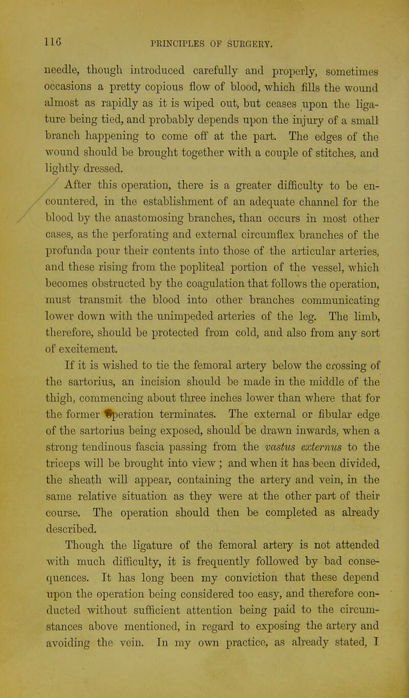 IIG needle, though introduced carefully and properly, sometimes occasions a pretty copious flow of blood, which fills the wound almost as rapidly as it is wiped out, but ceases upon the liga- ture being tied, and probably depends upon the injury of a small branch happening to come off at the part. The edges of the wound should be brought together with a couple of stitches, and lightly dressed. / After this operation, there is a greater difficulty to be en- /countered, in the establishment of an adequate channel for the blood by the anastomosing branches, than occurs in most other cases, as the perforating and external circumflex branches of the profunda pour their contents into those of the articular arteries, and these rising fi'om the popliteal portion of the vessel, which becomes obstructed by the coagulation that follows the operation, must transmit the blood into other branches communicating lower down with the unimpeded arteries of the leg. The limb, therefore, should be protected from cold, and also from any sort of excitement. If it is wished to tie the femoral artery below the crossing of the sartorius, an incision should be made in the middle of the thigh, commencing about three inches lower than where that for the former %)eration terminates. The external or fibular edge of the sartorius being exposed, should be drawn inwards, when a strong tendinous fascia passing from the vastus externus to the triceps will be brought into view; and when it has been divided, the sheath wiU appear, containing the artery and vein, in the same relative situation as they were at the other part of their course. The operation should then be completed as already described. Though the ligature of the femoral artery is not attended with much difficulty, it is frequently followed by bad conse- quences. It has long been my conviction that these depend upon the operation being considered too easy, and therefore con- ducted without sufficient attention being paid to the circum- stances above mentioned, in regard to exposing the arteiy and avoiding the vein. In my own practice, as already stated, T