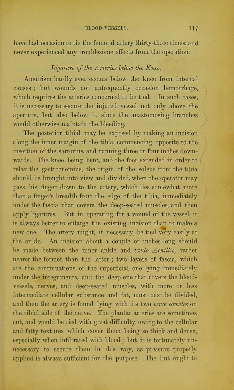have had occasion to tie the femoral artery thirty-three times, and never experienced any troublesome effects from the operation. Ligature of the Arteries below the Knee. Aneurism hardly ever occurs below the knee from internal causes; but wounds not unfrequently occasion hemorrhage, which requires the arteries concerned to be tied. In such cases, it is necessary to secure the injured vessel not only above the aperture, but also below it, since the anastomosing branches would otherwise maintain the bleeding. The posterior tibial may be exposed by making an incision along the inner margin of the tibia, commencing opposite to the insertion of the sartorius, and running three or four inches down- wards. The knee being bent, and the foot extended in order to relax the gastrocnemius, the origin of the soleus from the tibia should be brought into view and divided, when the operator may pass his finger down to the arterj'', which lies somewhat more than a finger's breadth from the edge of the tibia, immediately under the fascia, that covers the deep-seated muscles, and then apply ligatures. But in operating for a wound of the vessel, it is always better to enlarge the existing incision than to make a new one. The arter}' might, if necessary, be tied very easily at the ankle. An incision about a couple of inches long should be made between the inner ankle and tendo Achillis, rather nearer the former than the latter ; two layers of fascia, which are the continuations of the superficial one lying immediately under the integuments, and the deep one that covers the blood- vessels, nerves, and deep-seated muscles, with more or less intermediate cellular substance and fat, must next be divided, and then the artery is found lying with its two verm comites on the tibial side of the neiTe. The plantar arteries are sometimes cut, and would be tied with great diflBculty, owing to the cellular and fatty textures which cover them being so thick and dense, especially when infiltrated with blood; but it is fortunately un- necessary to secure them in this way, as pressiire properly applied is always sufficient for the purpose. The lint ought to