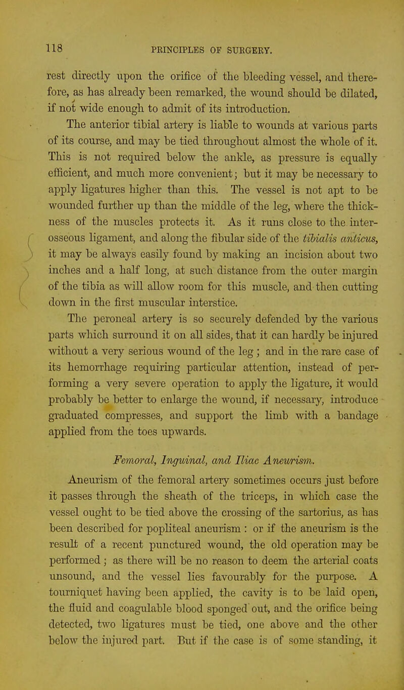 rest directly upon the orifice of the bleeding vessel, and there- fore, as has abeady been remarked, the wound should be dilated, if not wide enough to admit of its introduction. The anterior tibial artery is liable to wounds at various parts of its course, and may be tied throughout almost the whole of it. This is not required below the ankle, as pressure is equally efficient, and much more convenient; but it may be necessaiy to apply ligatures higher than this. The vessel is not apt to be wounded further up than the middle of the leg, where the thick- ness of the muscles protects it. As it runs close to the inter- ^ osseous ligament, and along the fibular side of the tibialis anticiLs, ) it may be always easily found by making an incision about two inches and a half long, at such distance from the outer margin of the tibia as will allow room for this muscle, and then cutting down in the first muscular interstice. The peroneal artery is so securely defended by the various parts wliich surround it on aU sides, that it can hardly be injured without a very serious wound of the leg; and in the rare case of its hemoiThage requiring particular attention, instead of per- forming a very severe operation to apply the ligature, it would probably be better to enlarge the wound, if necessary, introduce graduated compresses, and support the limb with a bandage applied from the toes upwards. Femoral, Inguinal, and Iliac Aneurism. Aneurism of the femoral artery sometimes occurs just before it passes through the sheath of the triceps, in which case the vessel ought to be tied above the crossing of the sartorius, as has been described for popliteal aneurism : or if the aneurism is the result of a recent punctured wound, the old operation may be performed ; as there wiU be no reason to deem the arterial coats unsound, and the vessel lies favourably for the purpose. A tourniquet having been applied, the cavity is to be laid open, the fluid and coagulable blood sponged out, and the orifice being detected, two ligatures must be tied, one above and the other below the injured part. But if the case is of some standing, it