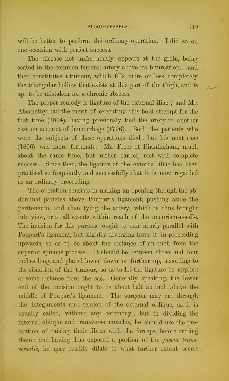 will be better to perform the ordinary operation. I did so on one occasion with perfect success. The disease not unfrequently appears at the groin, being seated in the common femoral artery above its bifurcation,—and then constitutes a tumour, which fills more or less completely the triangular hollow that exists at this part of the thigh, and is apt to be mistaken for a chronic abscess. The proper remedy is ligature of the external iliac ; and Mr. Abernethy had the merit of executing this bold attempt for the first time (ISO-i), having previously tied the artery in another case on account of hemorrhage (1796). Both the patients who were the subjects of these operations died; but his next case (1806) was more fortunate. Mr. Freer of Birmingham, much about the same time, but rather earlier, met with complete success. Since then, the ligature of the external iliac has been practised so frequently and successfully that it is now regarded as an ordinary proceeding. The operation consists in making an opening through the ab- dominal parietes above Poupart's ligament, pushing aside the peritoneum, and then tying the artery, which is thus brought into view, or at aU events within reach of the aneurism-needle. The incision for this purpose ought to run nearly parallel with Poupart's ligament, but slightly diverging from it in proceeding upwards, so as to be about the distance of an inch from the superior spinous process. It should be between three and four inches long, and. placed lower down or further up, according to the situation of the tumour, so as to let the Ligature be applied at some distance from the sac. Generally speaking, the lower end of the incision ought to be about half an inch above the middle of Poupart's ligament. The surgeon may cut through the integuments and tendon of the external oblique, as it is usually called, without any ceremony; but iu dividing the internal oblique and transverse muscles, he should use the pre- caution of raising their fibres with the forceps, before cutting them; and having thus exposed a portion of the fascia trans- versalis, he may readily dilate to what further extent seems