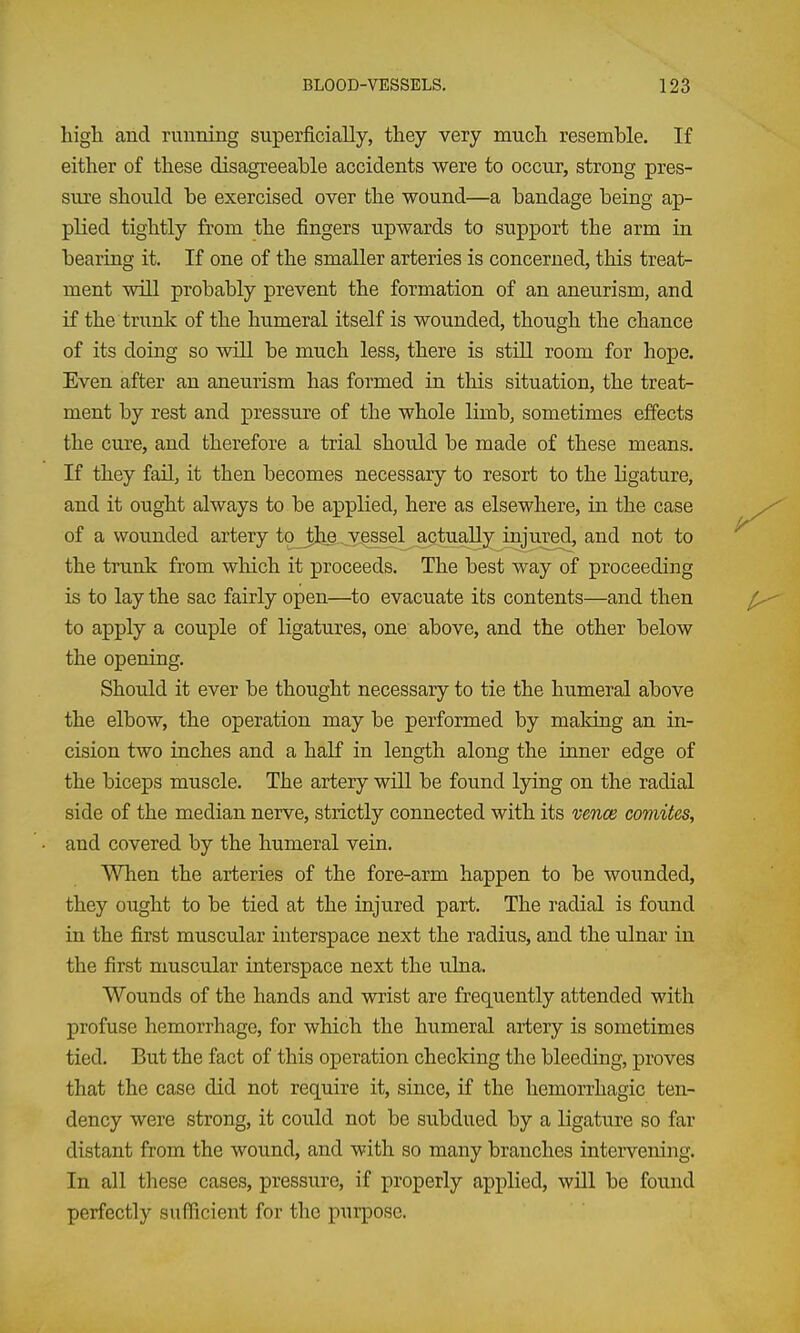 high and running superficially, they very much resemble. If either of these disagreeable accidents were to occur, strong pres- sure should be exercised over the wound—a bandage being ap- plied tightly from the fingers upwards to support the arm in bearing it. If one of the smaller arteries is concerned, this treat- ment will probably prevent the formation of an aneurism, and if the trunk of the humeral itself is wounded, though the chance of its doing so will be much less, there is stiU room for hope. Even after an aneurism has formed in this situation, the treat- ment by rest and pressure of the whole limb, sometimes effects the cure, and therefore a trial should be made of these means. If they fail, it then becomes necessary to resort to the ligature, and it ought always to be applied, here as elsewhere, in the case of a wounded artery tqjtlig^v^ssel actually injured, and not to the trunk from which it proceeds. The best way of proceeding is to lay the sac fairly open—to evacuate its contents—and then to apply a couple of ligatures, one above, and the other below the opening. Should it ever be thought necessary to tie the humeral above the elbow, the operation may be performed by making an in- cision two inches and a half in length along the inner edge of the biceps muscle. The artery will be found lying on the radial side of the median nerve, strictly connected with its wnce comites, and covered by the humeral vein. When the arteries of the fore-arm happen to be wounded, they ought to be tied at the injured part. The radial is found in the first muscular interspace next the radius, and the ulnar in the first muscular interspace next the ulna. Wounds of the hands and wrist are frequently attended with profuse hemorrhage, for which the humeral artery is sometimes tied. But the fact of this operation checking the bleeding, proves that the case did not require it, since, if the hemorrhagic ten- dency were strong, it could not be subdued by a ligature so far distant from the wound, and with so many branches intervening. In all these cases, pressure, if properly applied, will be found perfectly sufficient for the purpose.