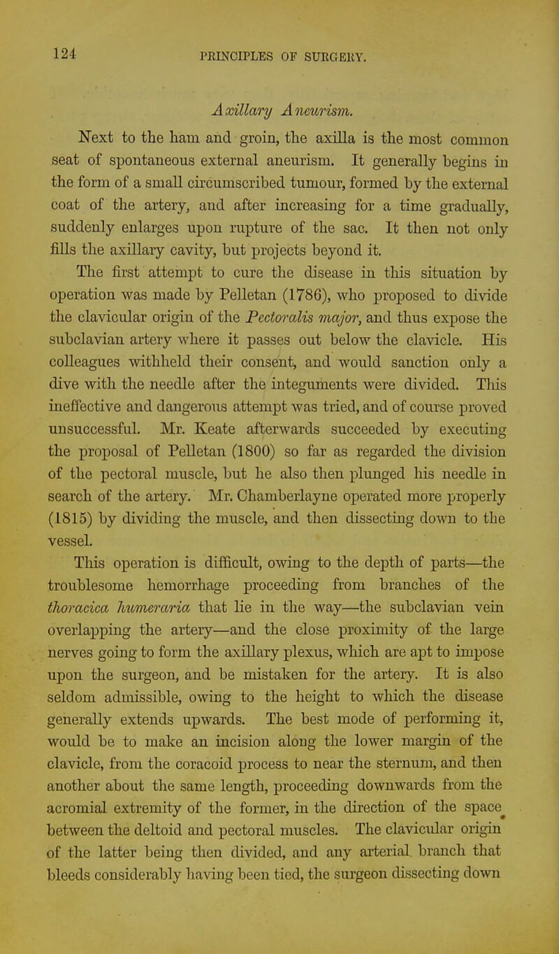 Axillary Aneurism. Next to the ham and groin, the axilla is the most common seat of spontaneous external aneurism. It generally begins in the form of a small circumscribed tumour, formed by the external coat of the artery, and after increasing for a time gradually, suddenly enlarges upon rupture of the sac. It then not only fills the axillary cavity, but projects beyond it. The first attempt to cure the disease in this situation by operation was made by PeUetan (1786), who proposed to divide the clavicular origin of the Pedoralis major, and thus expose the subclavian artery where it passes out below the clavicle. His colleagues withheld their consent, and would sanction only a dive with the needle after the integuments were divided. Tliis ineffective and dangerous attempt was tried, and of course proved unsuccessful. Mr. Keate afterwards succeeded by executing the proposal of Pelletan (1800) so far as regarded the division of the pectoral muscle, but he also then plunged his needle in search of the artery. Mr. Chamberlayne operated more properly (1815) by dividing the muscle, and then dissecting down to the vessel. This operation is difficult, owing to the depth of parts—the troublesome hemorrhage proceeding from branches of the thoracica humeraria that lie in the way—the subclavian vein overlapping the artery—and the close proximity of the large nerves going to form the axillary plexus, which are apt to impose upon the surgeon, and be mistaken for the artery. It is also seldom admissible, owing to the height to which the disease generally extends upwards. The best mode of performing it, would be to make an incision along the lower margin of the clavicle, from the coracoid process to near the sternum, and then another about the same length, proceeding downwards from the acromial extremity of the former, in the direction of the space^ between the deltoid and pectoral muscles. The clavicidar origin of the latter being then divided, and any arterial, branch that bleeds considerably having been tied, the surgeon dissecting down