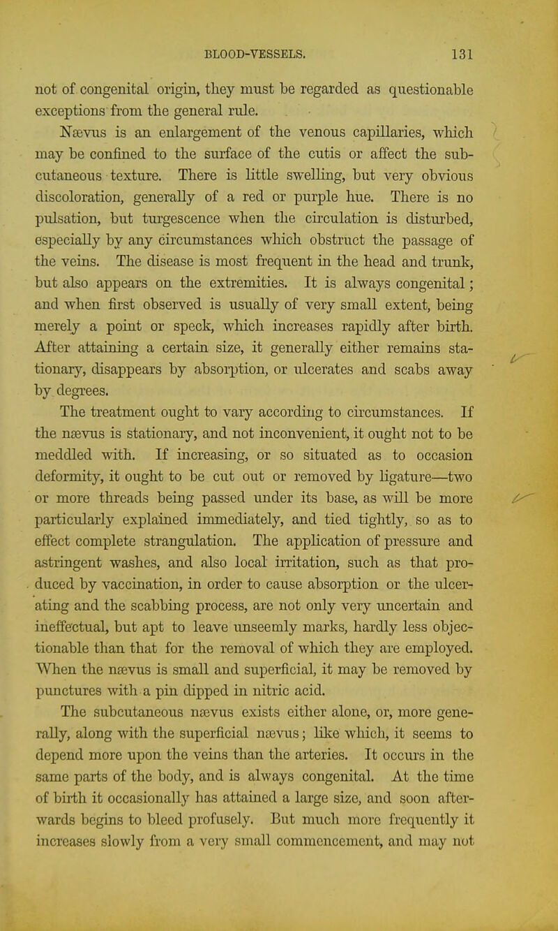 not of congenital origin, tliey must be regarded as questionable exceptions from the general rule. Ngevus is an enlargement of the venous capillaries, wliich may be confined to the surface of the cutis or affect the sub- cutaneous texture. There is little swelling, but very obvious discoloration, generally of a red or purple hue. There is no pulsation, but turgescence when the circulation is disturbed, especially by any circumstances which obstruct the passage of the veins. The disease is most frequent in the head and trunk, but also appears on the extremities. It is always congenital; and when first observed is usually of very small extent, being merely a point or speck, which increases rapidly after birth. After attaining a certain size, it generally either remains sta- tionary, disappears by absoi-ption, or ulcerates and scabs away by. degrees. The treatment ought to vary according to cu'cum stances. If the nsevus is stationary, and not inconvenient, it ought not to be meddled with. If increasing, or so situated as to occasion deformity, it ought to be cut out or removed by ligature—two or more threads being passed under its base, as will be more particularly explained immediately, and tied tightly, so as to effect complete strangulation. The application of pressure and astringent washes, and also local irritation, such as that pro- duced by vaccination, in order to cause absorption or the ulcer- ating and the scabbiag process, are not only very uncertain and ineffectual, but apt to leave unseemly marks, hardly less objec- tionable than that for the removal of which they are employed. When the nrevus is small and superficial, it may be removed by punctures with a pin dipped in nitric acid. The subcutaneous nsevus exists either alone, or, more gene- rally, along with the superficial ntevus; lOce which, it seems to depend more upon the veins than the arteries. It occurs in the same parts of the body, and is always congenital. At the time of birth it occasionally has attained a large size, and soon after- wards begins to bleed profusely. But much more frequently it increases slowly from a veiy small commencement, and may not