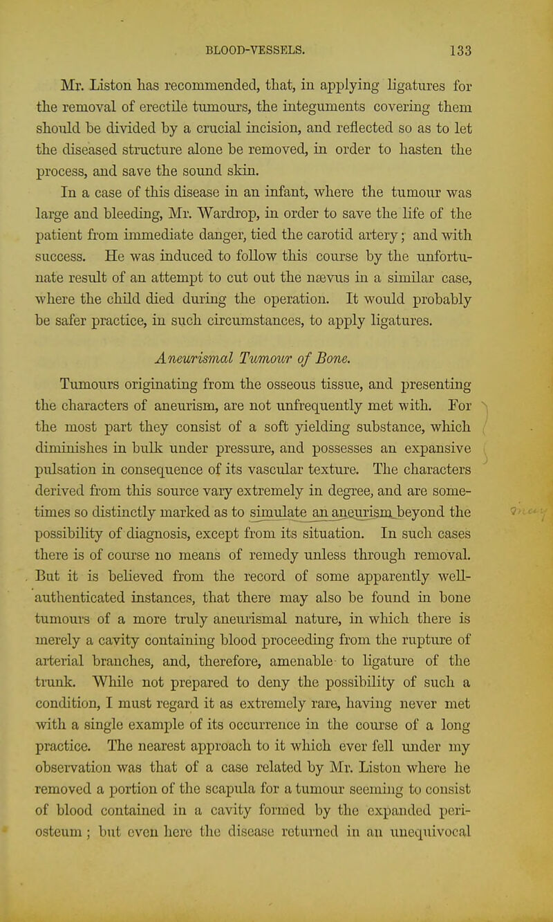 Mr. Listen has recommended, that, in applying ligatures for the removal of erectile tumours, the integuments covering them should be divided by a crucial incision, and reflected so as to let the diseased structure alone be removed, in order to hasten the process, and save the sound skin. In a case of this disease in an infant, where the tumour was large and bleeding, Mr. Wardrop, in order to save the life of the patient from immediate danger, tied the carotid artery; and with success. He was induced to foUow this course by the unfortu- nate result of an attempt to cut out the nsevus in a similar case, where the child died during the operation. It would probably be safer practice, in such circumstances, to apply ligatures. Aneurismal Tumour of Bone. Tumours originating from the osseous tissue, and presenting the characters of aneurism, are not unfrequently met with. For the most part they consist of a soft yielding substance, wlaich diminishes in bulk under pressure, and possesses an expansive pulsation in consequence of its vascular texture. The characters derived from this source vary extremely in degree, and are some- times so distinctly marked as to siinulate_an^enrism_beyond the possibility of diagnosis, except from its situation. In such cases there is of course no means of remedy unless through removal. But it is believed from the record of some apparently well- authenticated instances, that there may also be found in bone tumours of a more truly aneurismal nature, in which there is merely a cavity containing blood proceeding from the ruptiu'e of arterial branches, and, therefore, amenable to ligature of the tiunk. While not prepared to deny the possibility of such a condition, I must regard it as extremely rare, having never met with a single example of its occurrence in the course of a long practice. The nearest approach to it which ever fell under my observation was that of a case related by Mr. Listen where he removed a portion of the scapula for a tumoiu- seeming to consist of blood contained in a cavity formed by the expanded peri- osteum ; but even here the disease returned in an unequivocal