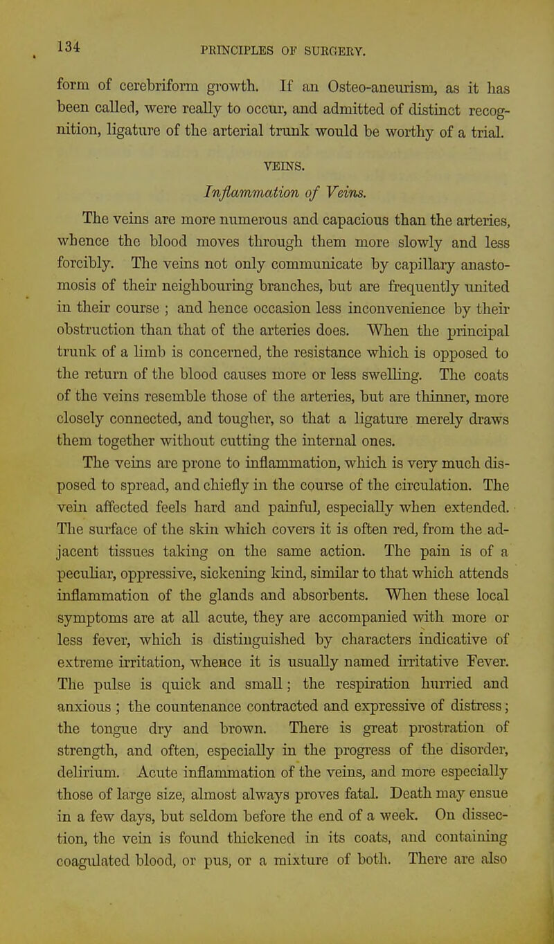 form of cerebriform growth. If an Osteo-aneurism, as it lias been calleil, were really to occur, and admitted of distinct recog- nition, ligature of tbe arterial trunk would be worthy of a trial. VEINS. Inflammation of Veins. The veins are more numerous and capacious than the arteries, whence the blood moves through them more slowly and less forcibly. The veins not only communicate by capillary anasto- mosis of their neighbouring branches, but are frequently united in their course ; and hence occasion less inconvenience by their obstruction than that of the arteries does. When the principal trunk of a limb is concerned, the resistance which is opposed to the return of the blood causes more or less swelling. The coats of the veins resemble those of the arteries, but are thinner, more closely connected, and tougher, so that a ligature merely draws them together without cutting the internal ones. The veins are prone to inflammation, which is very much dis- posed to spread, and chiefly in the course of the circulation. The vein affected feels hard and painful, especially when extended. The surface of the skin which covers it is often red, from the ad- jacent tissues taking on the same action. The pain is of a peculiar, oppressive, sickening kind, similar to that which attends inflammation of the glands and absorbents. When these local symptoms are at all acute, they are accompanied with more or less fever, which is distinguished by characters indicative of extreme irritation, whence it is usually named irritative Fever. The pulse is quick and small; the respiration hurried and anxious ; the countenance contracted and expressive of distress; the tongue dry and brown. There is great prostration of strength, and often, especially in the progress of the disorder, delirium. Acute inflammation of the veins, and more especially those of large size, almost always proves fatal. Death may ensue in a few days, but seldom before the end of a week. On dissec- tion, the vein is found thickened in its coats, and containing coagulated blood, or pus, or a mixture of both. There are also